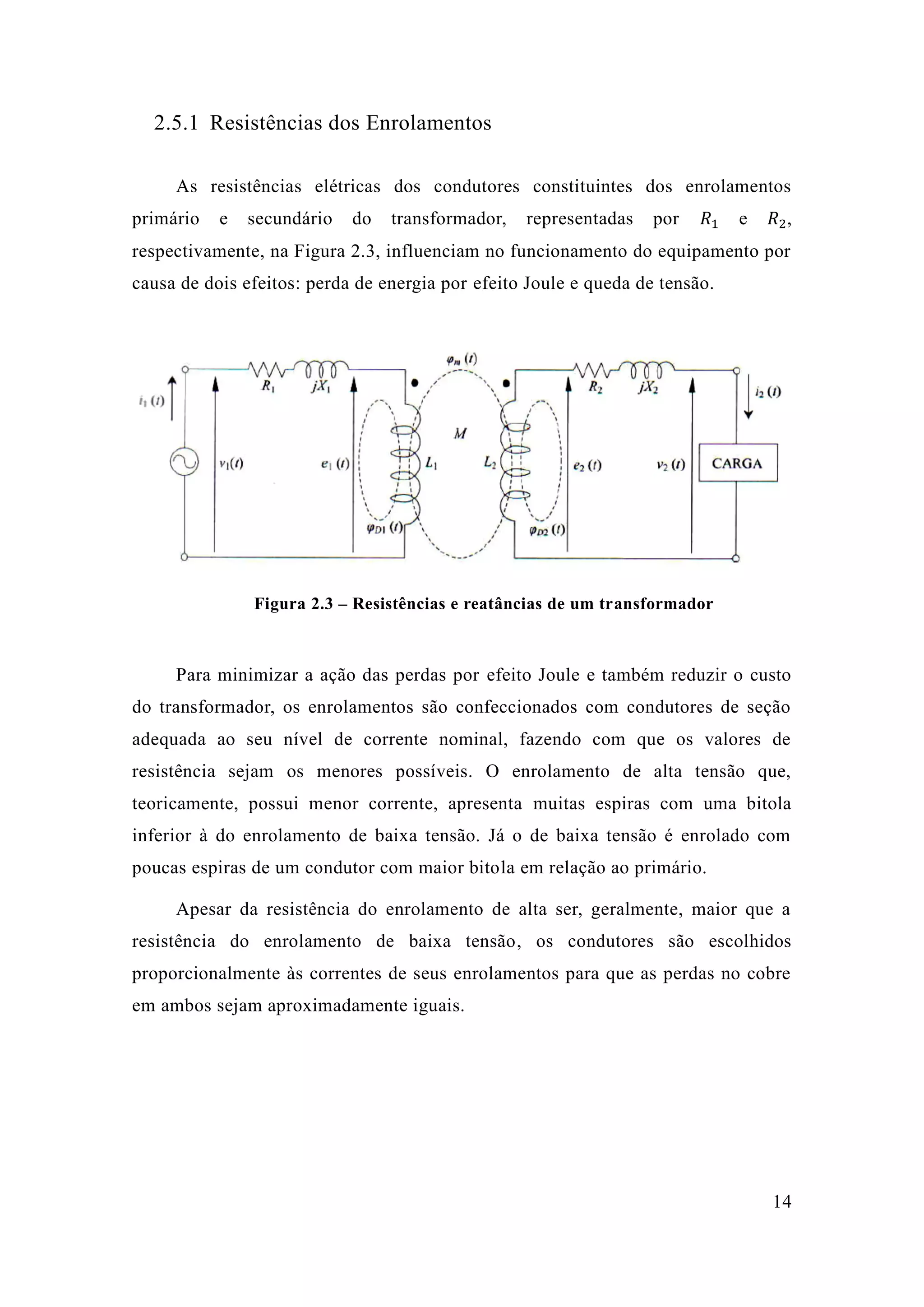 14 
2.5.1 Resistências dos Enrolamentos 
As resistências elétricas dos condutores constituintes dos enrolamentos primário e secundário do transformador, representadas por 푅1 e 푅2, respectivamente, na Figura 2.3, influenciam no funcionamento do equipamento por causa de dois efeitos: perda energia por efeito Joule e queda de tensão. 
Figura 2.3 – Resistências e reatâncias de um transformador 
Para minimizar a ação das perdas por efeito Joule e também reduzir o custo do transformador, os enrolamentos são confeccionados com condutores de seção adequada ao seu nível de corrente nominal, fazendo com que os valores resistência sejam os menores possíveis. O enrolamento de alta tensão que, teoricamente, possui menor corrente, apresenta muitas espiras com uma bitola inferior à do enrolamento de baixa tensão. Já o tensão é enrolado com poucas espiras de um condutor com maior bitola em relação ao primário. 
Apesar da resistência do enrolamento de alta ser, geralmente, maior que a resistência do enrolamento de baixa tensão, os condutores são escolhidos proporcionalmente às correntes de seus enrolamentos para que as perdas no cobre em ambos sejam aproximadamente iguais. 
 