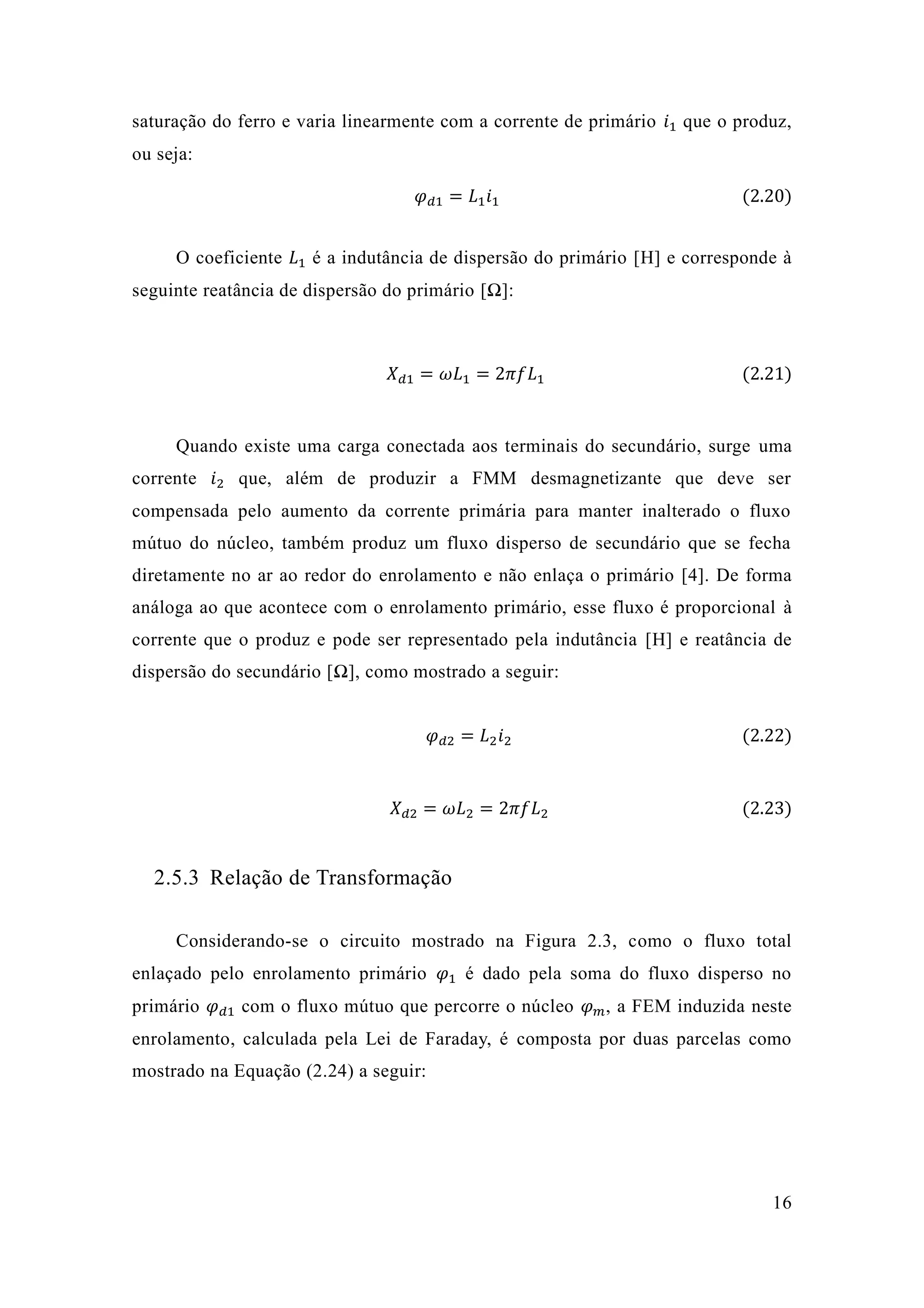 16 
saturação do ferro e varia linearmente com a corrente de primário 푖1 que o produz, ou seja: 휑푑1=퐿1푖1 (2.20) 
O coeficiente 퐿1 é a indutância de dispersão do primário [H] e corresponde à seguinte reatância de dispersão do primário [Ω]: 
푋푑1=휔퐿1=2휋푓퐿1 (2.21) 
Quando existe uma carga conectada aos terminais do secundário, surge uma corrente 푖2 que, além de produzir a FMM desmagnetizante que deve ser compensada pelo aumento da corrente primária para manter inalterado o fluxo mútuo do núcleo, também produz um fluxo disperso de secundário que se fecha diretamente no ar ao redor do enrolamento e não enlaça o primário [4]. De forma análoga ao que acontece com o enrolamento primário, esse fluxo é proporcional à corrente que o produz e pode ser representado pela indutância [H] e reatância de dispersão do secundário [Ω], como mostrado a seguir: 
휑푑2=퐿2푖2 (2.22) 
푋푑2=휔퐿2=2휋푓퐿2 (2.23) 
2.5.3 Relação de Transformação 
Considerando-se o circuito mostrado na Figura 2.3, como o fluxo total enlaçado pelo enrolamento primário 휑1 é dado pela soma do fluxo disperso no primário 휑푑1 com o fluxo mútuo que percorre núcleo 휑푚, a FEM induzida neste enrolamento, calculada pela Lei de Faraday, é composta por duas parcelas como mostrado na Equação (2.24) a seguir: 
 