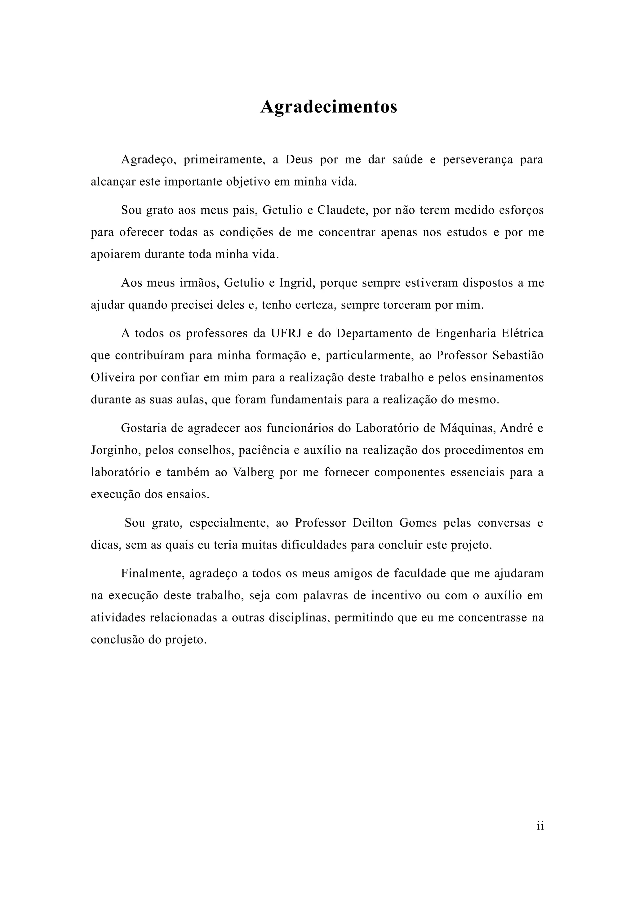 ii 
Agradecimentos 
Agradeço, primeiramente, a Deus por me dar saúde e perseverança para alcançar este importante objetivo em minha vida. 
Sou grato aos meus pais, Getulio e Claudete, por não terem medido esforços para oferecer todas as condições de me concentrar apenas nos estudos e por me apoiarem durante toda minha vida. 
Aos meus irmãos, Getulio e Ingrid, porque sempre estiveram dispostos a me ajudar quando precisei deles e, tenho certeza, sempre torceram por mim. 
A todos os professores da UFRJ e do Departamento de Engenharia Elétrica que contribuíram para minha formação e, particularmente, ao Professor Sebastião Oliveira por confiar em mim para a realização deste trabalho e pelos ensinamentos durante as suas aulas, que foram fundamentais para a realização do mesmo. 
Gostaria de agradecer aos funcionários do Laboratório Máquinas, André e Jorginho, pelos conselhos, paciência e auxílio na realização dos procedimentos em laboratório e também ao Valberg por me fornecer componentes essenciais para a execução dos ensaios. 
Sou grato, especialmente, ao Professor Deilton Gomes pelas conversas e dicas, sem as quais eu teria muitas dificuldades para concluir este projeto. 
Finalmente, agradeço a todos os meus amigos de faculdade que me ajudaram na execução deste trabalho, seja com palavras de incentivo ou o auxílio em atividades relacionadas a outras disciplinas, permitindo que eu me concentrasse na conclusão do projeto. 
 