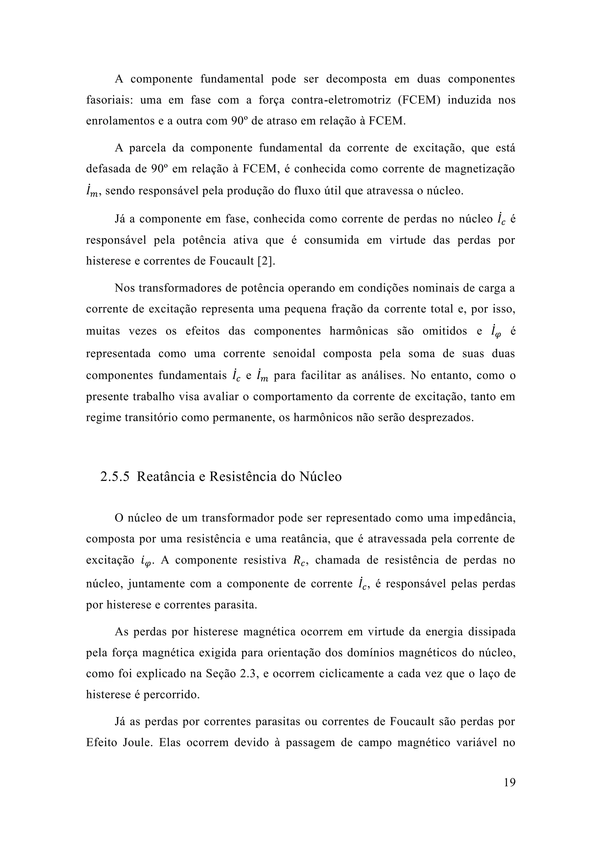 19 
A componente fundamental pode ser decomposta em duas componentes fasoriais: uma em fase com a força contra-eletromotriz (FCEM) induzida nos enrolamentos e a outra com 90º de atraso em relação à FCEM. 
A parcela da componente fundamental da corrente de excitação, que está defasada de 90º em relação à FCEM, é conhecida como corrente magnetização 퐼̇푚 퐼̇푐 histerese e correntes de Foucault [2]. 
Nos transformadores de potência operando em condições nominais carga a corrente de excitação representa uma pequena fração da total e, por isso, muitas vezes os efeitos das componentes harmônicas são omitidos e 퐼̇휑 é representada como uma corrente senoidal composta pela soma de suas duas componentes fundamentais 퐼̇푐 e 퐼̇푚 para facilitar as análises. No entanto, como o presente trabalho visa avaliar o comportamento da corrente de excitação, tanto em regime transitório como permanente, os harmônicos não serão desprezados. 
2.5.5 Reatância e Resistência do Núcleo 
O núcleo de um transformador pode ser representado como uma impedância, composta por uma resistência e reatância, que é atravessada pela corrente de excitação 푖휑. A componente resistiva 푅푐, chamada de resistência perdas no núcleo, juntamente com a componente de corrente 퐼̇푐 , é responsável pelas perdas por histerese e correntes parasita. 
As perdas por histerese magnética ocorrem em virtude da energia dissipada pela força magnética exigida para orientação dos domínios magnéticos do núcleo, como foi explicado na Seção 2.3, e ocorrem ciclicamente a cada vez que o laço de histerese é percorrido. 
Já as perdas por correntes parasitas ou de Foucault são Efeito Joule. Elas ocorrem devido à passagem de campo magnético variável no  