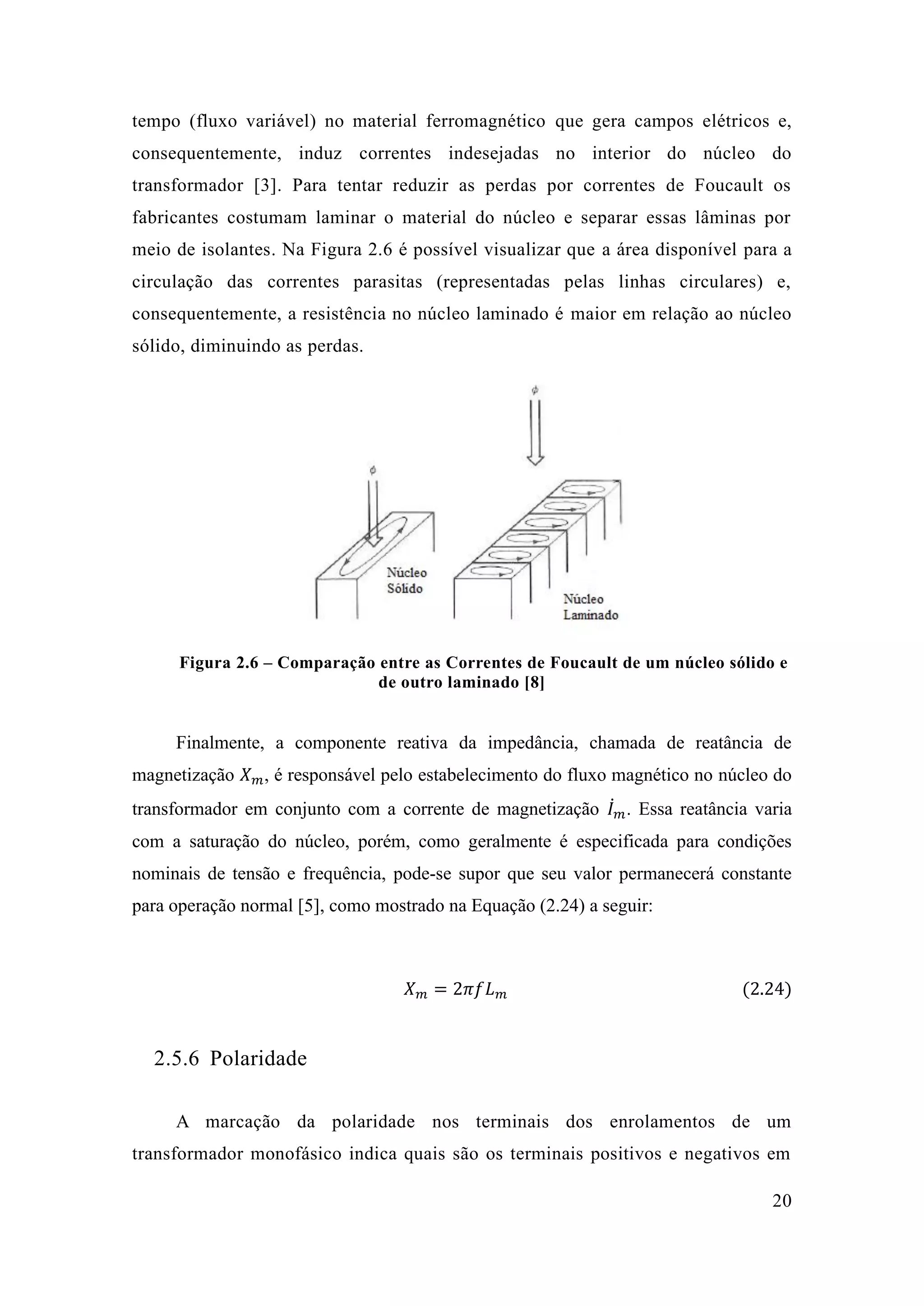 20 
tempo (fluxo variável) no material ferromagnético que gera campos elétricos e, consequentemente, induz correntes indesejadas no interior do núcleo transformador [3]. Para tentar reduzir as perdas por correntes de Foucault os fabricantes costumam laminar o material do núcleo e separar essas lâminas por meio de isolantes. Na Figura 2.6 é possível visualizar que a área disponível para a circulação das correntes parasitas (representadas pelas linhas circulares) e, consequentemente, a resistência no núcleo laminado é maior em relação ao núcleo sólido, diminuindo as perdas. 
Figura 2.6 – Comparação entre as Correntes de Foucault um núcleo sólido e de outro laminado [8] 
Finalmente, a componente reativa da impedância, chamada de reatância de magnetização 푋푚, é responsável pelo estabelecimento do fluxo magnético no núcleo do transformador em conjunto com a corrente de magnetização 퐼̇푚 . Essa reatância varia com a saturação do núcleo, porém, como geralmente é especificada para condições nominais de tensão e frequência, pode-se supor que seu valor permanecerá constante para operação normal [5], como mostrado na Equação (2.24) a seguir: 
푋푚=2휋푓퐿푚 (2.24) 
2.5.6 Polaridade 
A marcação da polaridade nos terminais dos enrolamentos de um transformador monofásico indica quais são os terminais positivos e negativos em  