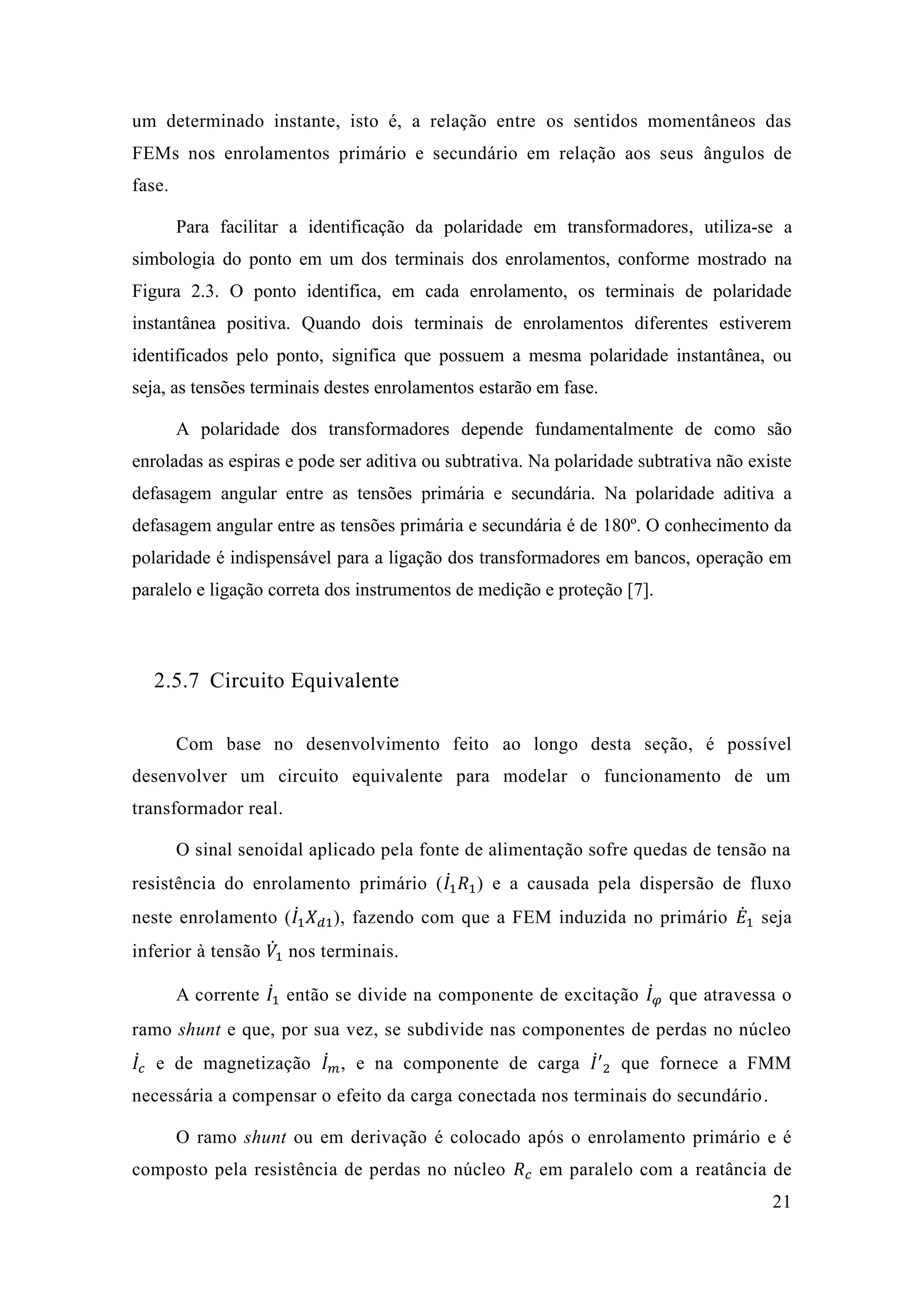 21 
um determinado instante, isto é, a relação entre os sentidos momentâneos das FEMs nos enrolamentos primário e secundário em relação aos seus ângulos de fase. 
Para facilitar a identificação da polaridade em transformadores, utiliza-se a simbologia do ponto em um dos terminais dos enrolamentos, conforme mostrado na Figura 2.3. O ponto identifica, em cada enrolamento, os terminais de polaridade instantânea positiva. Quando dois terminais de enrolamentos diferentes estiverem identificados pelo ponto, significa que possuem a mesma polaridade instantânea, ou seja, as tensões terminais destes enrolamentos estarão em fase. 
A polaridade dos transformadores depende fundamentalmente de como são enroladas as espiras e pode ser aditiva ou subtrativa. Na polaridade subtrativa não existe defasagem angular entre as tensões primária e secundária. Na polaridade aditiva a defasagem angular entre as tensões primária e secundária é de 180º. O conhecimento da polaridade é indispensável para a ligação dos transformadores em bancos, operação em paralelo e ligação correta dos instrumentos de medição e proteção [7]. 
2.5.7 Circuito Equivalente 
Com base no desenvolvimento feito ao longo desta seção, é possível desenvolver um circuito equivalente para modelar o funcionamento de transformador real. 
O sinal senoidal aplicado pela fonte de alimentação sofre quedas tensão na resistência do enrolamento primário (퐼̇1 푅1) e a causada pela dispersão de fluxo neste enrolamento (퐼̇1 푋푑1), fazendo com que a FEM induzida no primário 퐸̇1 seja inferior à tensão 푉̇1 nos terminais. 
A corrente 퐼̇1 então se divide na componente de excitação 퐼̇휑 que atravessa o ramo shunt e que, por sua vez, se subdivide nas componentes de perdas no núcleo 퐼̇푐 e de magnetização 퐼̇푚 , na componente carga 퐼̇′ 2 que fornece a FMM necessária a compensar o efeito da carga conectada nos terminais do secundário. 
O ramo shunt ou em derivação é colocado após o enrolamento primário e é composto pela resistência de perdas no núcleo 푅푐 em paralelo com a reatância de  