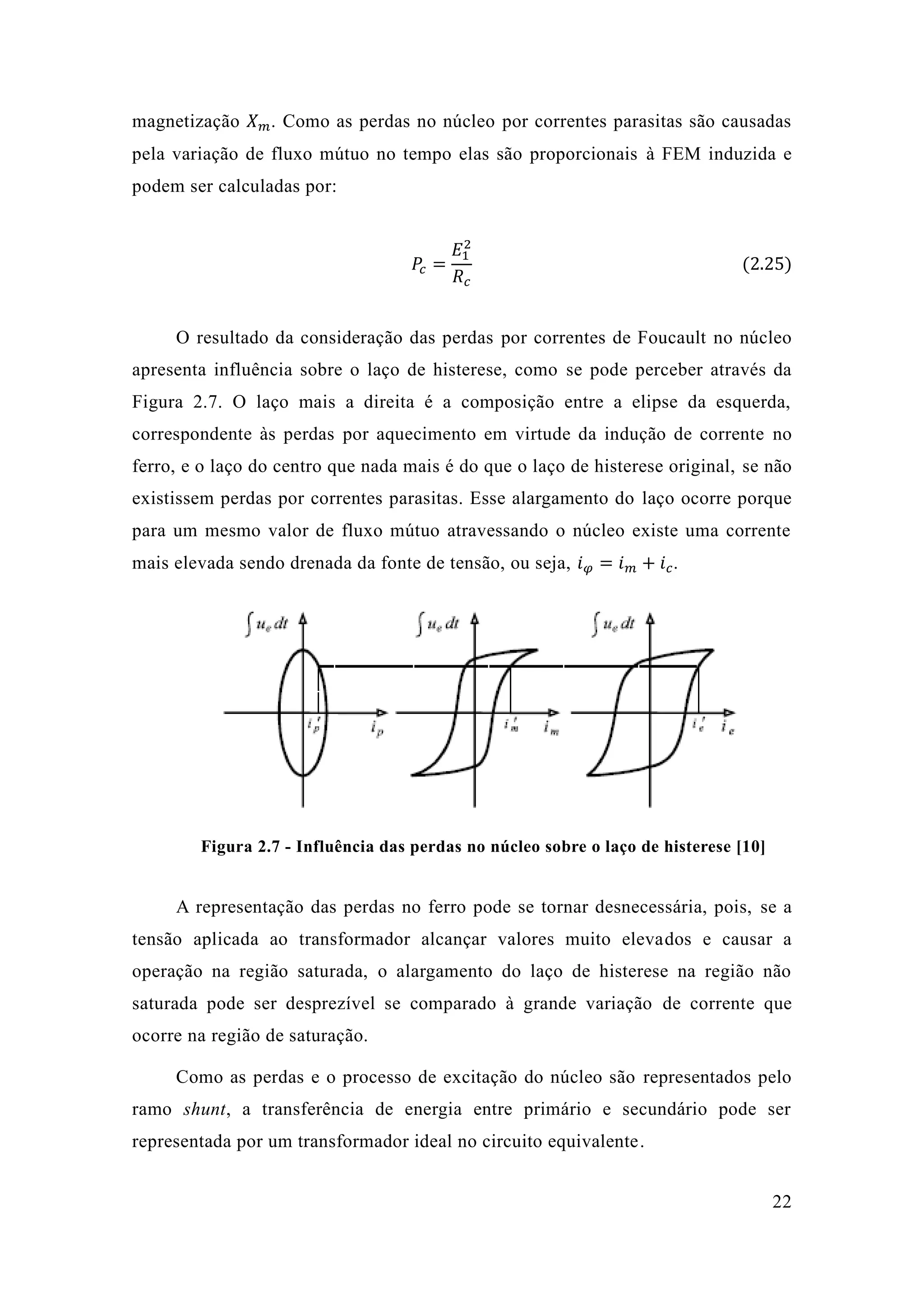 22 
magnetização 푋푚. Como as perdas no núcleo por correntes parasitas são causadas pela variação de fluxo mútuo no tempo elas são proporcionais à FEM induzida e podem ser calculadas por: 
푃푐= 퐸12 푅푐 (2.25) 
O resultado da consideração das perdas por correntes de Foucault no núcleo apresenta influência sobre o laço de histerese, como se pode perceber através da Figura 2.7. O laço mais a direita é composição entre elipse da esquerda, correspondente às perdas por aquecimento em virtude da indução de corrente no ferro, e o laço do centro que nada mais é de histerese original, se não existissem perdas por correntes parasitas. Esse alargamento do laço ocorre porque para um mesmo valor de fluxo mútuo atravessando o núcleo existe uma corrente mais elevada sendo drenada da fonte de tensão, ou seja, 푖휑=푖푚+푖푐. 
Figura 2.7 - Influência das perdas no núcleo sobre o laço de histerese [10] 
A representação das perdas no ferro pode se tornar desnecessária, pois, se a tensão aplicada ao transformador alcançar valores muito elevados e causar a operação na região saturada, o alargamento do laço de histerese na região não saturada pode ser desprezível se comparado à grande variação de corrente que ocorre na região de saturação. 
Como as perdas e o processo de excitação do núcleo são representados pelo ramo shunt, a transferência de energia entre primário e secundário pode ser representada por um transformador ideal no circuito equivalente.  