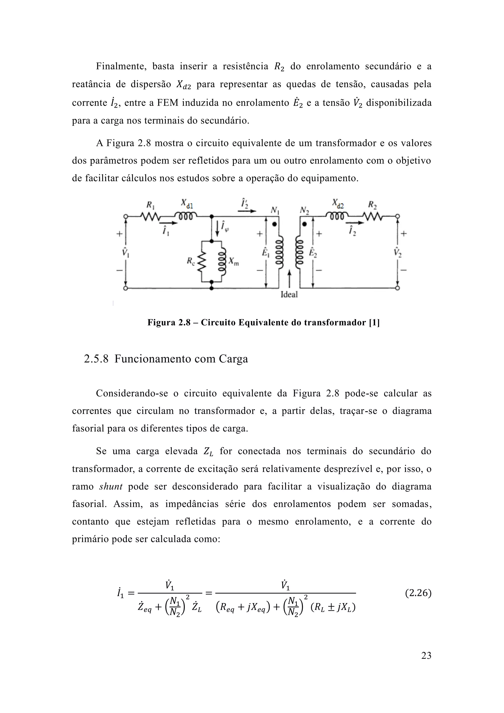 23 
Finalmente, basta inserir a resistência 푅2 do enrolamento secundário e a reatância de dispersão 푋푑2 para representar as quedas de tensão, causadas pela corrente 퐼̇2 퐸̇2 e a tensão 푉̇ 2 disponibilizada para a carga nos terminais do secundário. 
A Figura 2.8 mostra o circuito equivalente de um transformador e os valores dos parâmetros podem ser refletidos para um ou outro enrolamento com o objetivo de facilitar cálculos nos estudos sobre a operação do equipamento. 
Figura 2.8 – Circuito Equivalente do transformador [1] 
2.5.8 Funcionamento com Carga 
Considerando-se o circuito equivalente da Figura 2.8 pode-se calcular as correntes que circulam no transformador e, a partir delas, traçar-se o diagrama fasorial para os diferentes tipos de carga. 
Se uma carga elevada 푍퐿 for conectada nos terminais do secundário transformador, a corrente de excitação será relativamente desprezível e, por isso, o ramo shunt pode ser desconsiderado para facilitar a visualização do diagrama fasorial. Assim, as impedâncias série dos enrolamentos podem ser somadas, contanto que estejam refletidas para o mesmo enrolamento, e a corrente do primário pode ser calculada como: 
퐼̇1= 푉̇1 푍̇푒푞+( 푁1 푁2) 2 푍̇퐿 = 푉̇1 (푅푒푞+푗푋푒푞)+( 푁1 푁2) 2(푅퐿±푗푋퐿) (2.26) 
 