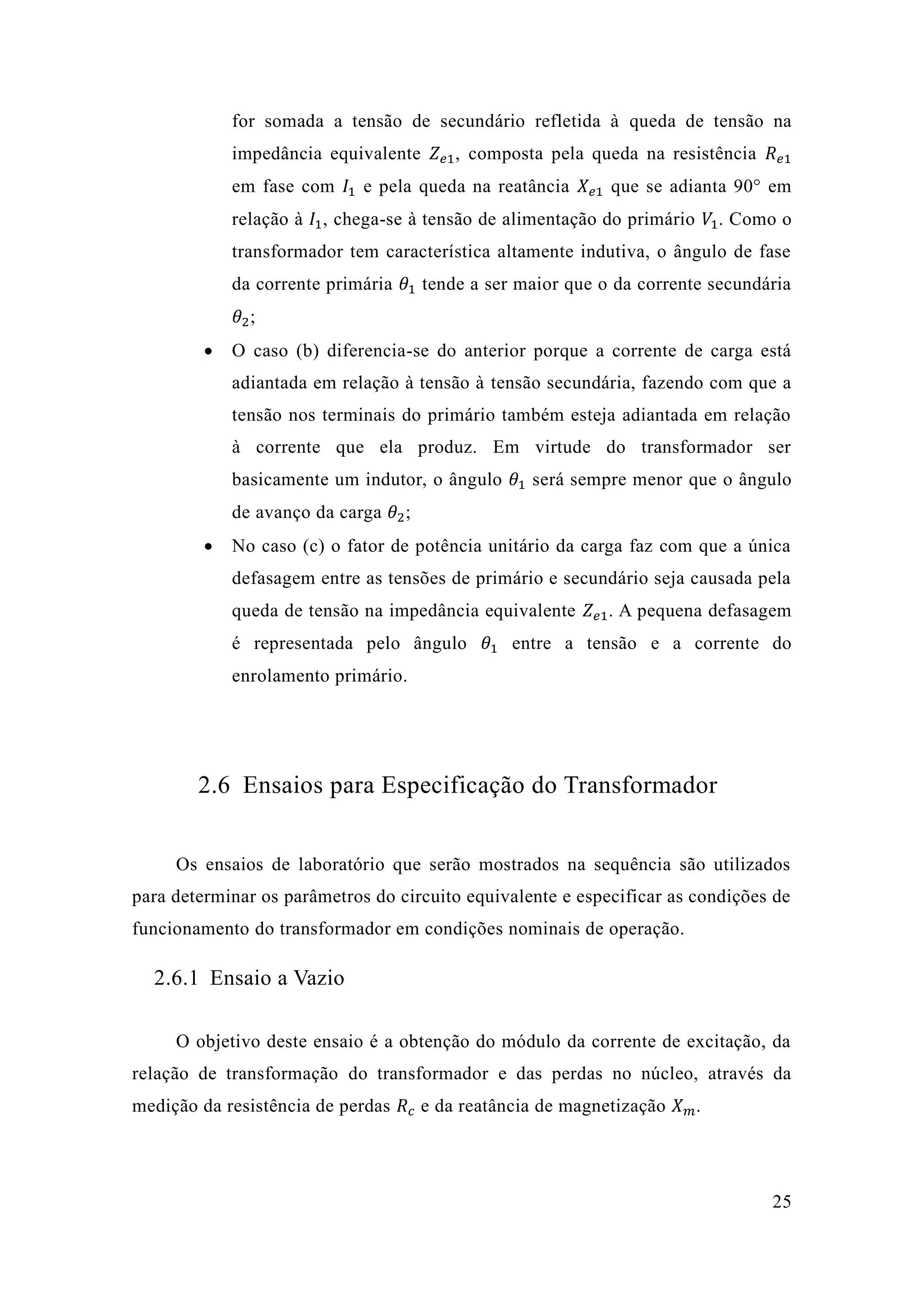 25 
for somada a tensão de secundário refletida à queda de tensão na impedância equivalente 푍푒1, composta pela queda na resistência 푅푒1 em fase com 퐼1 e pela queda na reatância 푋푒1 que se adianta 90° em relação à 퐼1, chega-se à tensão de alimentação do primário 푉1. Como o transformador tem característica altamente indutiva, o ângulo de fase da corrente primária 휃1 tende a ser maior que o da corrente secundária 휃2; 
 O caso (b) diferencia-se do anterior porque a corrente de carga está adiantada em relação à tensão tensão secundária, fazendo com que a tensão nos terminais do primário também esteja adiantada em relação à corrente que ela produz. Em virtude do transformador ser basicamente um indutor, o ângulo 휃1 será sempre menor que o ângulo de avanço da carga 휃2; 
 No caso (c) o fator de potência unitário da carga faz com que a única defasagem entre as tensões de primário e secundário seja causada pela queda de tensão na impedância equivalente 푍푒1. A pequena defasagem é representada pelo ângulo 휃1 entre a tensão e a corrente do enrolamento primário. 
2.6 Ensaios para Especificação do Transformador 
Os ensaios de laboratório que serão mostrados na sequência são utilizados para determinar os parâmetros do circuito equivalente e especificar as condições de funcionamento do transformador em condições nominais de operação. 
2.6.1 Ensaio a Vazio 
O objetivo deste ensaio é a obtenção do módulo da corrente de excitação, relação de transformação do transformador e das perdas no núcleo, através da medição da resistência de perdas 푅푐 e da reatância de magnetização 푋푚.  