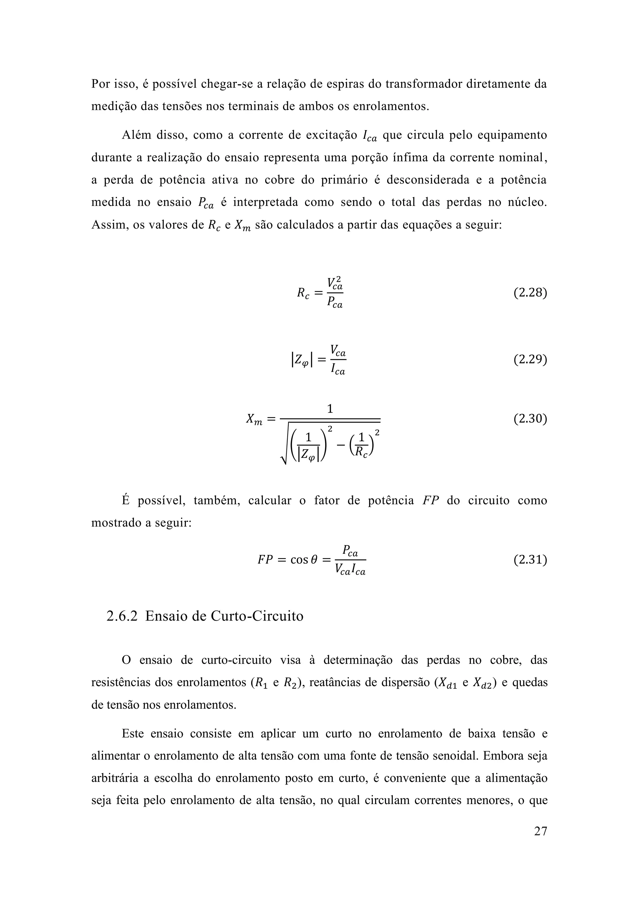 27 
Por isso, é possível chegar-se a relação de espiras do transformador diretamente da medição das tensões nos terminais de ambos os enrolamentos. 
Além disso, como a corrente de excitação 퐼푐푎 que circula pelo equipamento durante a realização do ensaio representa uma porção ínfima da corrente nominal, a perda de potência ativa no cobre do primário é desconsiderada e medida no ensaio 푃푐푎 é interpretada como sendo o total das perdas no núcleo. Assim, os valores de 푅푐 e 푋푚 são calculados a partir das equações a seguir: 
푅푐= 푉푐푎 2 푃푐푎 (2.28) 
|푍휑|= 푉푐푎 퐼푐푎 (2.29) 
푋푚= 1√( 1|푍휑| ) 2−( 1 푅푐 ) 2 (2.30) 
É possível, também, calcular o fator de potência FP do circuito como mostrado a seguir: 퐹푃=cos휃= 푃푐푎 푉푐푎퐼푐푎 (2.31) 
2.6.2 Ensaio de Curto-Circuito 
O ensaio de curto-circuito visa à determinação das perdas no cobre, das resistências dos enrolamentos (푅1 e 푅2), reatâncias de dispersão (푋푑1 e 푋푑2) e quedas de tensão nos enrolamentos. 
Este ensaio consiste em aplicar um curto no enrolamento de baixa tensão e alimentar o enrolamento de alta tensão com uma fonte de tensão senoidal. Embora seja arbitrária a escolha do enrolamento posto em curto, é conveniente que a alimentação seja feita pelo enrolamento de alta tensão, no qual circulam correntes menores, o que  