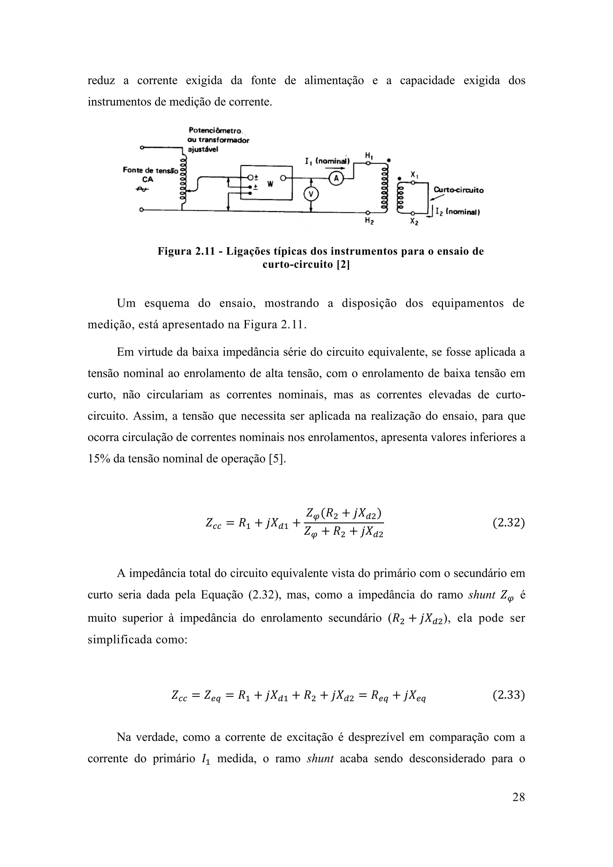 28 
reduz a corrente exigida da fonte de alimentação e a capacidade exigida dos instrumentos de medição de corrente. 
Figura 2.11 - Ligações típicas dos instrumentos para o ensaio de curto-circuito [2] 
Um esquema do ensaio, mostrando a disposição dos equipamentos de medição, está apresentado na Figura 2.1 . 
Em virtude da baixa impedância série do circuito equivalente, se fosse aplicada a tensão nominal ao enrolamento de alta tensão, com o enrolamento de baixa tensão em curto, não circulariam as correntes nominais, mas as correntes elevadas de curto- circuito. Assim, a tensão que necessita ser aplicada na realização do ensaio, para que ocorra circulação de correntes nominais nos enrolamentos, apresenta valores inferiores a 15% da tensão nominal de operação [5]. 
푍푐푐=푅1+푗푋푑1+ 푍휑(푅2+푗푋푑2) 푍휑+푅2+푗푋푑2 (2.32) 
A impedância total do circuito equivalente vista do primário com o secundário em curto seria dada pela Equação (2.32), mas, como a impedância do ramo shunt 푍휑 é muito superior à impedância do enrolamento secundário (푅2+푗푋푑2), ela pode ser simplificada como: 
푍푐푐=푍푒푞=푅1+푗푋푑1+푅2+푗푋푑2=푅푒푞+푗푋푒푞 (2.33) 
Na verdade, como a corrente de excitação é desprezível em comparação com a corrente do primário 퐼1 medida, o ramo shunt acaba sendo desconsiderado para o  