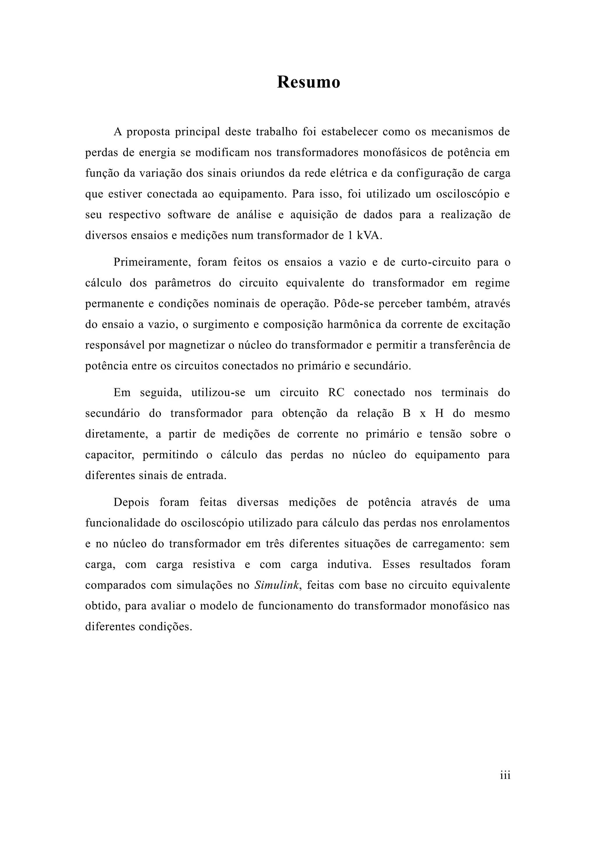 iii 
Resumo 
A proposta principal deste trabalho foi estabelecer como os mecanismos de perdas de energia se modificam nos transformadores monofásicos potência em função da variação dos sinais oriundos rede elétrica e configuração de carga que estiver conectada ao equipamento. Para isso, foi utilizado um osciloscópio e seu respectivo software de análise e aquisição dados para a realização de diversos ensaios e medições num transformador de 1 kVA. 
Primeiramente, foram feitos os ensaios a vazio e de curto-circuito para o cálculo dos parâmetros do circuito equivalente transformador em regime permanente e condições nominais de operação. Pôde-se perceber também, através do ensaio a vazio, o surgimento e composição harmônica da corrente de excitação responsável por magnetizar o núcleo do transformador e permitir a transferência de potência entre os circuitos conectados no primário e secundário. 
Em seguida, utilizou-se um circuito RC conectado nos terminais do secundário do transformador para obtenção da relação B x H do mesmo diretamente, a partir de medições corrente no primário e tensão sobre o capacitor, permitindo o cálculo das perdas no núcleo do equipamento para diferentes sinais de entrada. 
Depois foram feitas diversas medições de potência através uma funcionalidade do osciloscópio utilizado para cálculo das perdas nos enrolamentos e no núcleo do transformador em três diferentes situações de carregamento: sem carga, com carga resistiva e indutiva. Esses resultados foram comparados com simulações no Simulink, feitas com base no circuito equivalente obtido, para avaliar o modelo de funcionamento do transformador monofásico nas diferentes condições. 
 