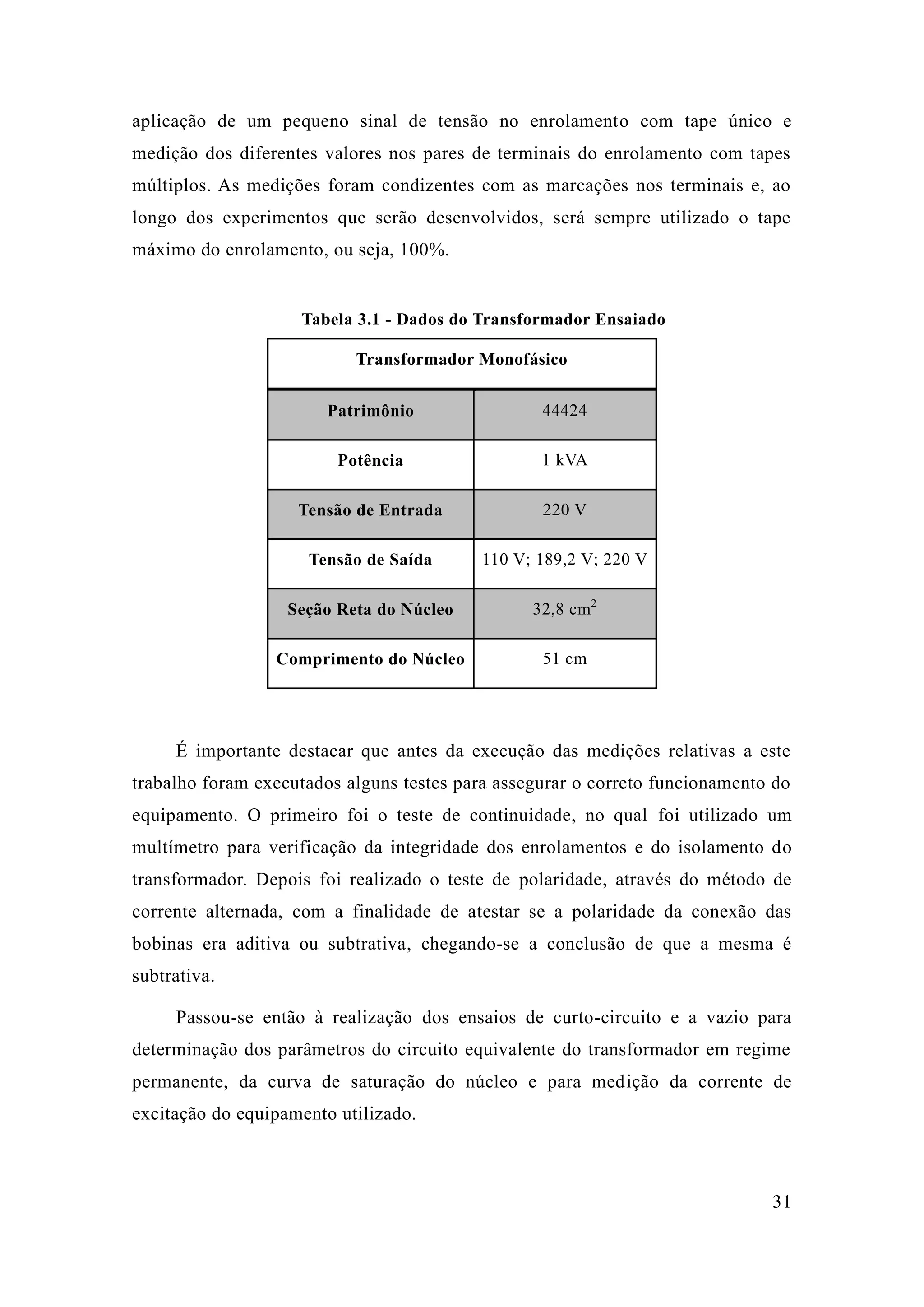 31 
aplicação de um pequeno sinal tensão no enrolamento com tape único e medição dos diferentes valores nos pares de terminais do enrolamento com tapes múltiplos. As medições foram condizentes com as marcações nos terminais e, ao longo dos experimentos que serão desenvolvidos, será sempre utilizado o tape máximo do enrolamento, ou seja, 100%. 
Tabela 3.1 - Dados do Transformador Ensaiado 
Transformador Monofásico Patrimônio 44424 
Potência 
1 kVA Tensão de Entrada 220 V 
Tensão de Saída 
110 V; 189,2 220 V Seção Reta do Núcleo 32,8 cm2 
Comprimento do Núcleo 
51 cm 
É importante destacar que antes da execução das medições relativas a este trabalho foram executados alguns testes para assegurar o correto funcionamento do equipamento. O primeiro foi o teste de continuidade, no qual foi utilizado um multímetro para verificação da integridade dos enrolamentos e do isolamento transformador. Depois foi realizado o teste de polaridade, através do método de corrente alternada, com a finalidade de atestar se a polaridade da conexão das bobinas era aditiva ou subtrativa, chegando-se a conclusão de que mesma é subtrativa. 
Passou-se então à realização dos ensaios de curto-circuito e a vazio para determinação dos parâmetros do circuito equivalente transformador em regime permanente, da curva de saturação do núcleo e para medição da corrente de excitação do equipamento utilizado.  