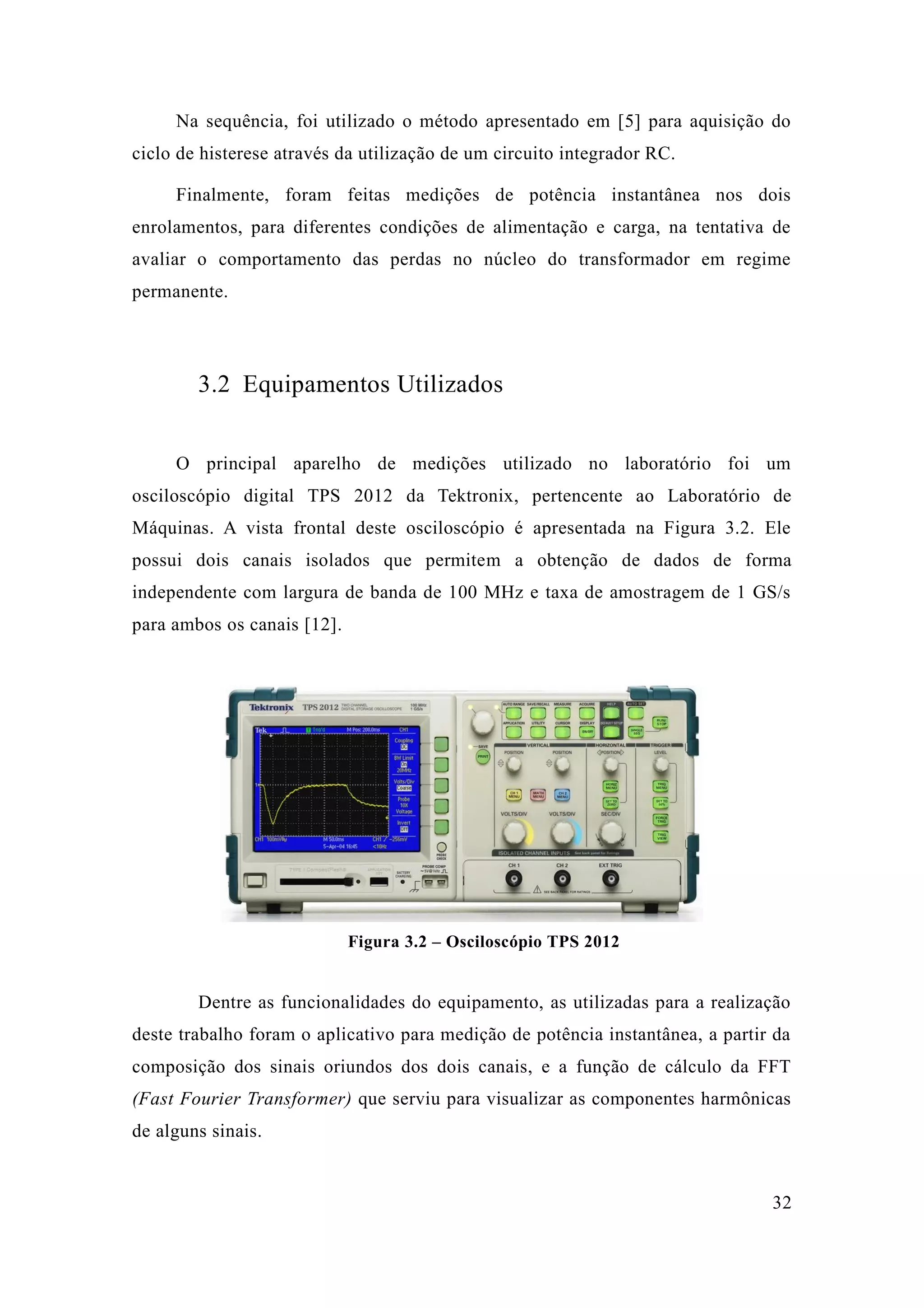 32 
Na sequência, foi utilizado o método apresentado em [5] para aquisição do ciclo de histerese através da utilização um circuito integrador RC. 
Finalmente, foram feitas medições de potência instantânea nos dois enrolamentos, para diferentes condições de alimentação e carga, na tentativa avaliar o comportamento das perdas no núcleo do transformador em regime permanente. 
3.2 Equipamentos Utilizados 
O principal aparelho de medições utilizado no laboratório foi um osciloscópio digital TPS 2012 da Tektronix, pertencente ao Laboratório de Máquinas. A vista frontal deste osciloscópio é apresentada na Figura 3.2. Ele possui dois canais isolados que permitem a obtenção de dados forma independente com largura de banda 100 MHz e taxa amostragem 1 GS/s para ambos os canais [12]. 
Figura 3.2 – Osciloscópio TPS 2012 
Dentre as funcionalidades do equipamento, utilizadas para a realização deste trabalho foram o aplicativo para medição de potência instantânea, a partir da composição dos sinais oriundos dois canais, e a função de cálculo da FFT (Fast Fourier Transformer) que serviu para visualizar as componentes harmônicas de alguns sinais.  