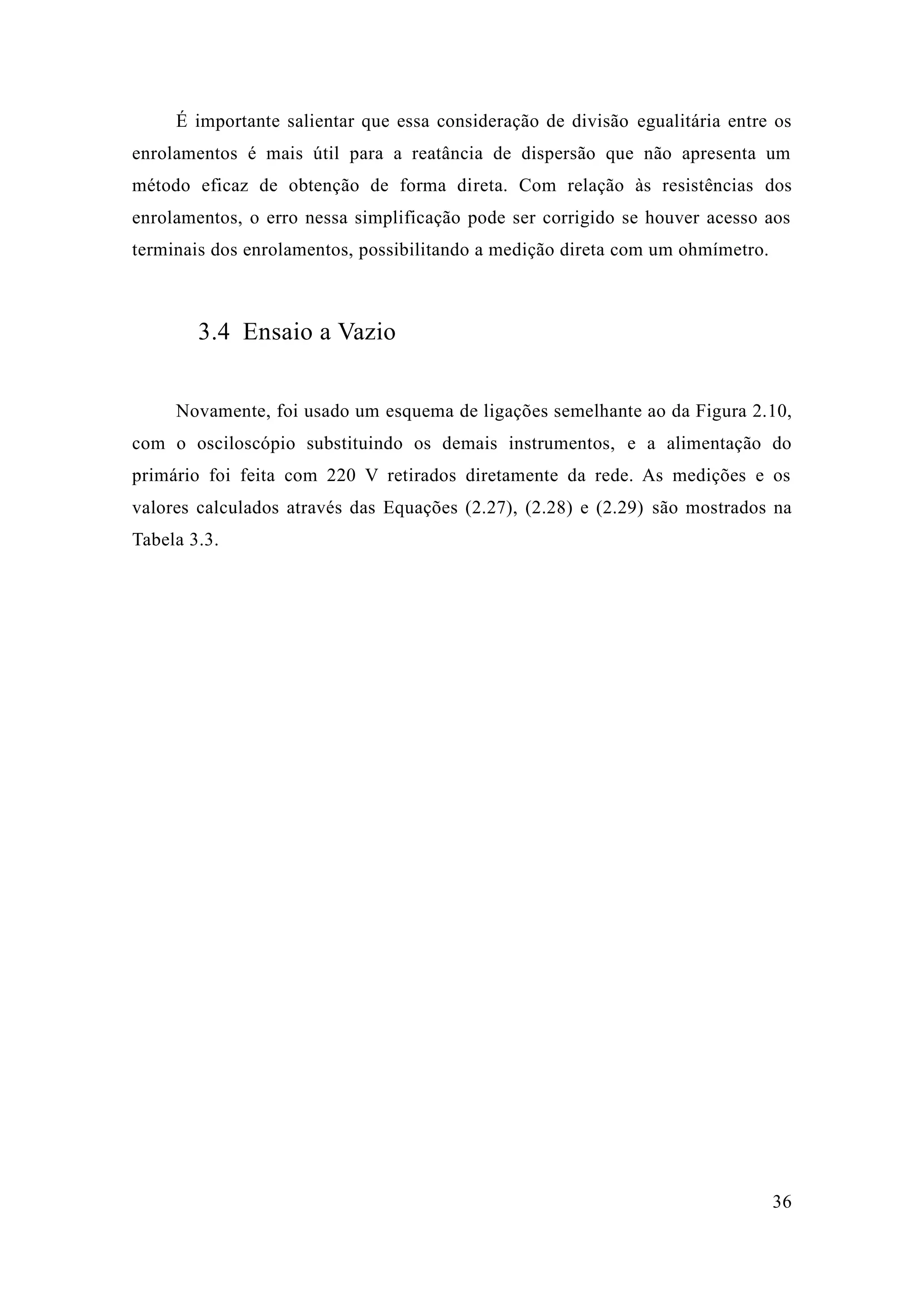 36 
É importante salientar que essa consideração de divisão egualitária entre os enrolamentos é mais útil para a reatância de dispersão que não apresenta um método eficaz de obtenção forma direta. Com relação às resistências dos enrolamentos, o erro nessa simplificação pode ser corrigido se houver acesso aos terminais dos enrolamentos, possibilitando a medição direta com um ohmímetro. 
3.4 Ensaio a Vazio 
Novamente, foi usado um esquema de ligações semelhante ao da Figura 2.10, com o osciloscópio substituindo os demais instrumentos, e a alimentação do primário foi feita com 220 V retirados diretamente da rede. As medições e os valores calculados através das Equações (2.27), 2.28) e 2.29) são mostrados na Tabela 3.3. 
 