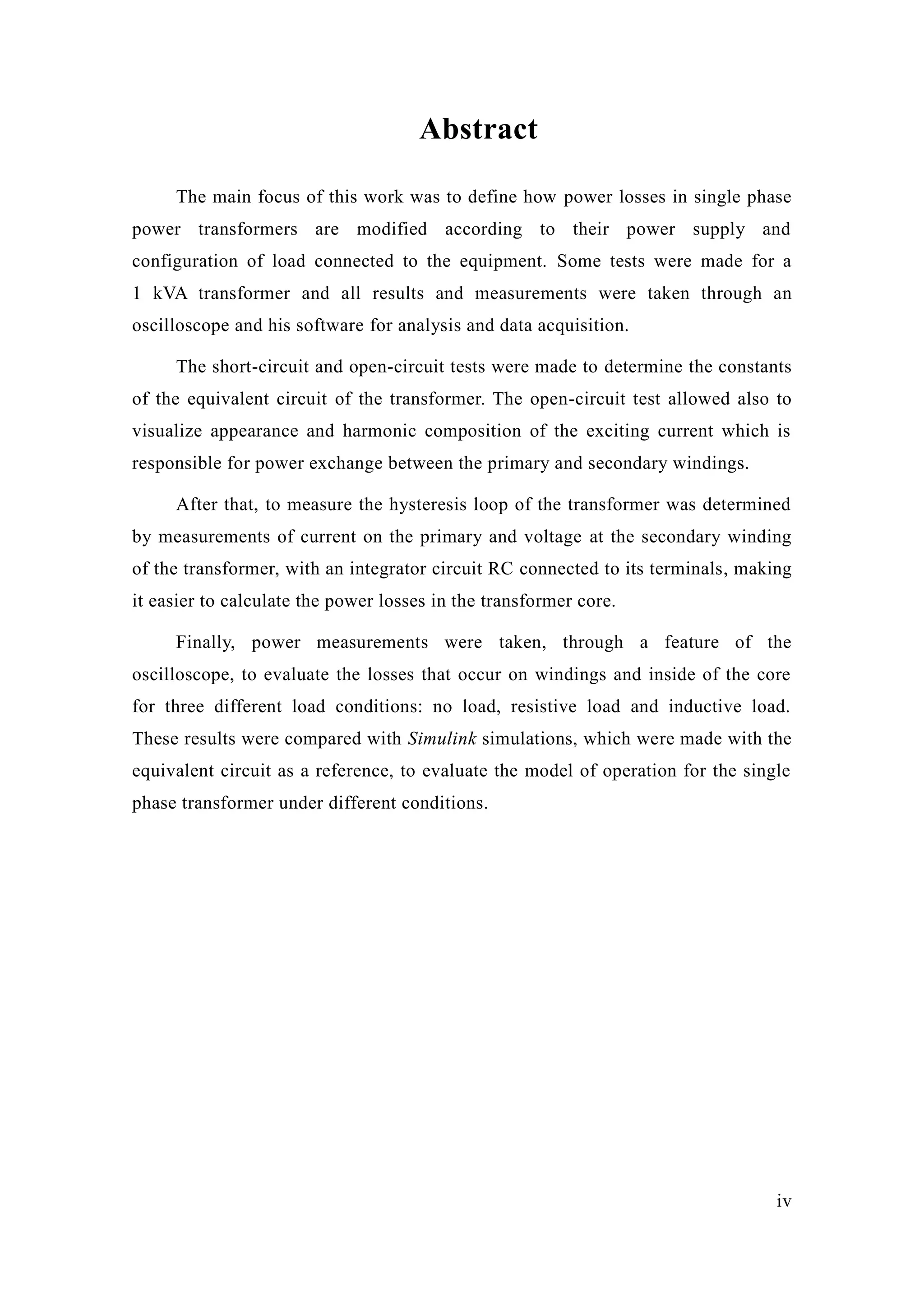 iv 
Abstract 
The main focus of this work was to define how power losses in single phase power transformers are modified according to their supply and configuration of load connected to the equipment. Some tests were made for a 1 kVA transformer and all results and measurements were taken through an oscilloscope and his software for analysis and data acquisition. 
The short-circuit and open-circuit tests were made to determine the constants of the equivalent circuit of the transformer. The open-circuit test allowed also to visualize appearance and harmonic composition of the exciting current which is responsible for power exchange between the primary and secondary windings. 
After that, to measure the hysteresis loop of transformer was determined by measurements of current on the primary and voltage at the secondary winding of the transformer, with an integrator circuit RC connected to its terminals, making it easier to calculate the power losses in transformer core. 
Finally, power measurements were taken, through a feature of the oscilloscope, to evaluate the losses that occur on windings and inside of core for three different load conditions: no load, resistive and inductive load. These results were compared with Simulink simulations, which were made with the equivalent circuit as a reference, to evaluate the model of operation for single phase transformer under different conditions. 
 