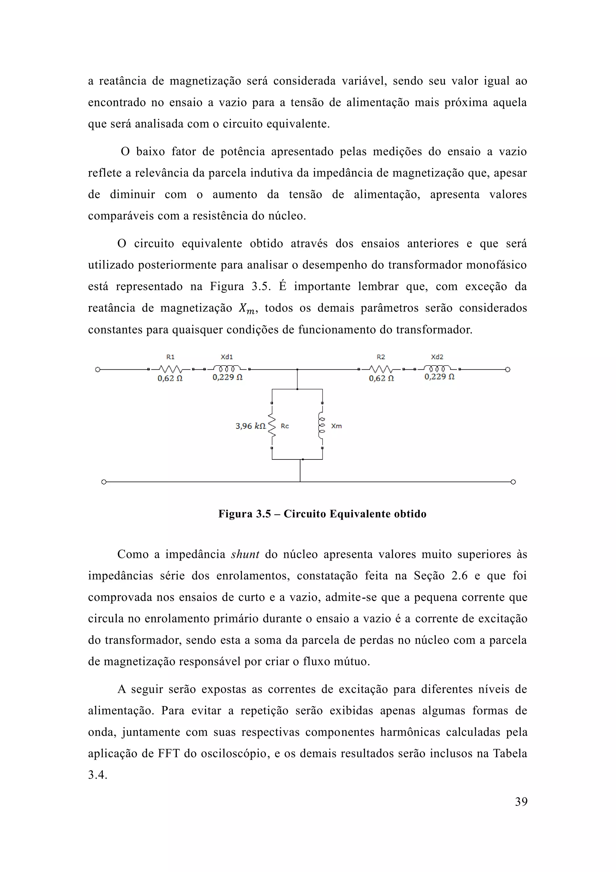 39 
a reatância de magnetização será considerada variável, sendo seu valor igual ao encontrado no ensaio a vazio para tensão de alimentação mais próxima aquela que será analisada com o circuito equivalente. 
O baixo fator de potência apresentado pelas medições do ensaio a vazio reflete a relevância da parcela indutiva impedância de magnetização que, apesar de diminuir com o aumento da tensão alimentação, apresenta valores comparáveis com a resistência do núcleo. 
O circuito equivalente obtido através dos ensaios anteriores e que será utilizado posteriormente para analisar o desempenho do transformador monofásico está representado na Figura 3.5. É importante lembrar que, com exceção da reatância de magnetização 푋푚, todos os demais parâmetros serão considerados constantes para quaisquer condições de funcionamento do transformador. 
Figura 3.5 – Circuito Equivalente obtido 
Como a impedância shunt do núcleo apresenta valores muito superiores às impedâncias série dos enrolamentos, constatação feita na Seção 2.6 e que foi comprovada nos ensaios de curto e a vazio, admite-se que a pequena corrente circula no enrolamento primário durante o ensaio a vazio é corrente de excitação do transformador, sendo esta a soma da parcela de perdas no núcleo com de magnetização responsável por criar o fluxo mútuo. 
A seguir serão expostas as correntes de excitação para diferentes níveis alimentação. Para evitar a repetição serão exibidas apenas algumas formas de onda, juntamente com suas respectivas componentes harmônicas calculadas pela aplicação de FFT do osciloscópio, e os demais resultados serão inclusos na Tabela 3.4.  