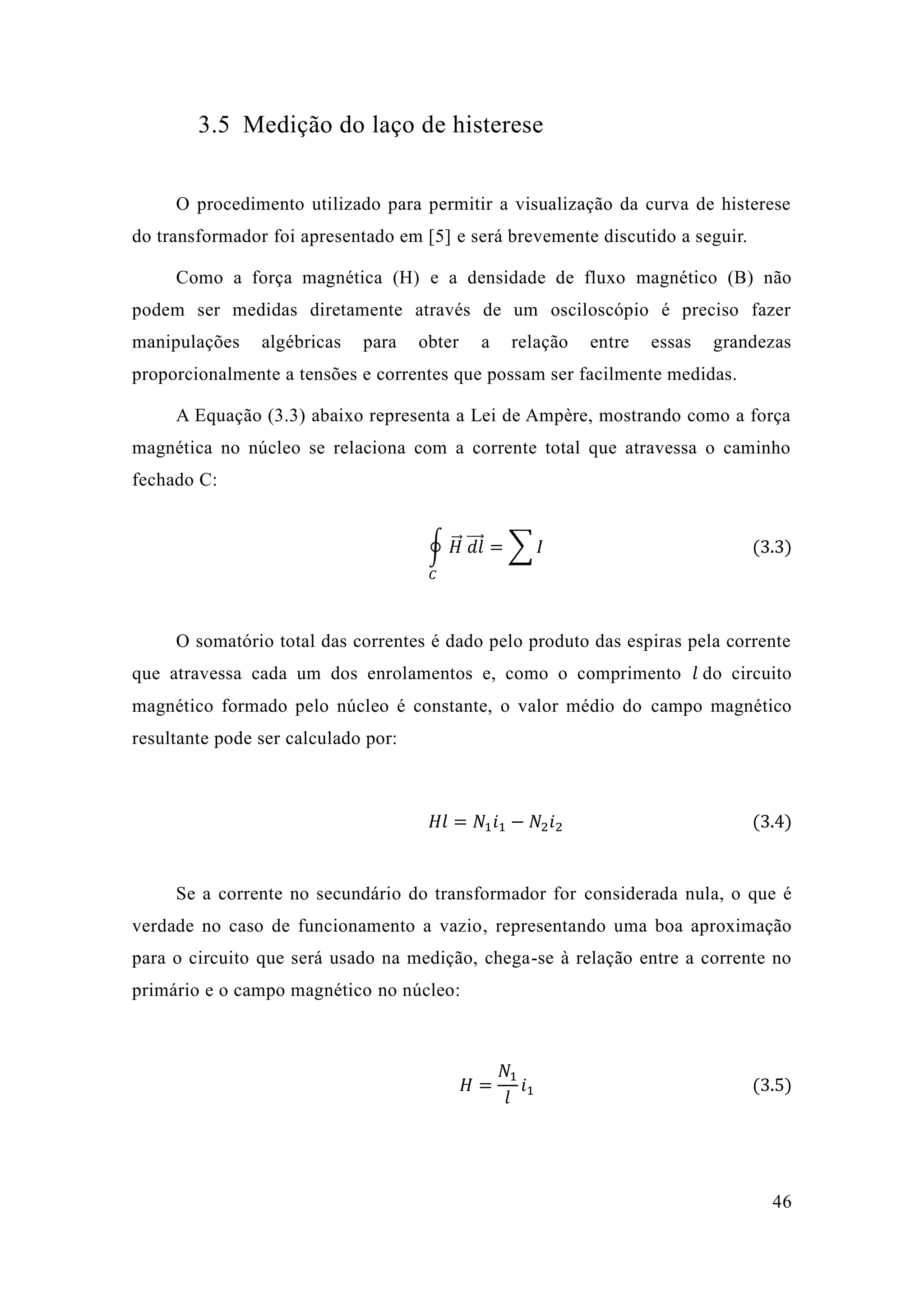 46 
3.5 Medição do laço de histerese 
O procedimento utilizado para permitir a visualização da curva de histerese do transformador foi apresentado em [5] e será brevemente discutido a seguir. 
Como a força magnética (H) e a densidade de fluxo magnético (B) não podem ser medidas diretamente através de um osciloscópio é preciso fazer manipulações algébricas para obter a relação entre essas grandezas proporcionalmente a tensões e correntes que possam ser facilmente medidas. 
A Equação (3.3) abaixo representa a Lei de Ampère, mostrando como força magnética no núcleo se relaciona com a corrente total que atravessa o caminho fechado C: ∮퐻⃗⃗ 푑푙⃗⃗⃗ =Σ퐼 퐶 (3.3) 
O somatório total das correntes é dado pelo produto espiras pela corrente que atravessa cada um dos enrolamentos e, como o comprimento 푙 do circuito magnético formado pelo núcleo é constante, o valor médio do campo magnético resultante pode ser calculado por: 
퐻푙=푁1푖1−푁2푖2 (3.4) 
Se a corrente no secundário do transformador for considerada nula, o que é verdade no caso de funcionamento a vazio, representando uma boa aproximação para o circuito que será usado na medição, chega-se à relação entre a corrente no primário e o campo magnético no núcleo: 
퐻= 푁1 푙 푖1 (3.5) 
 