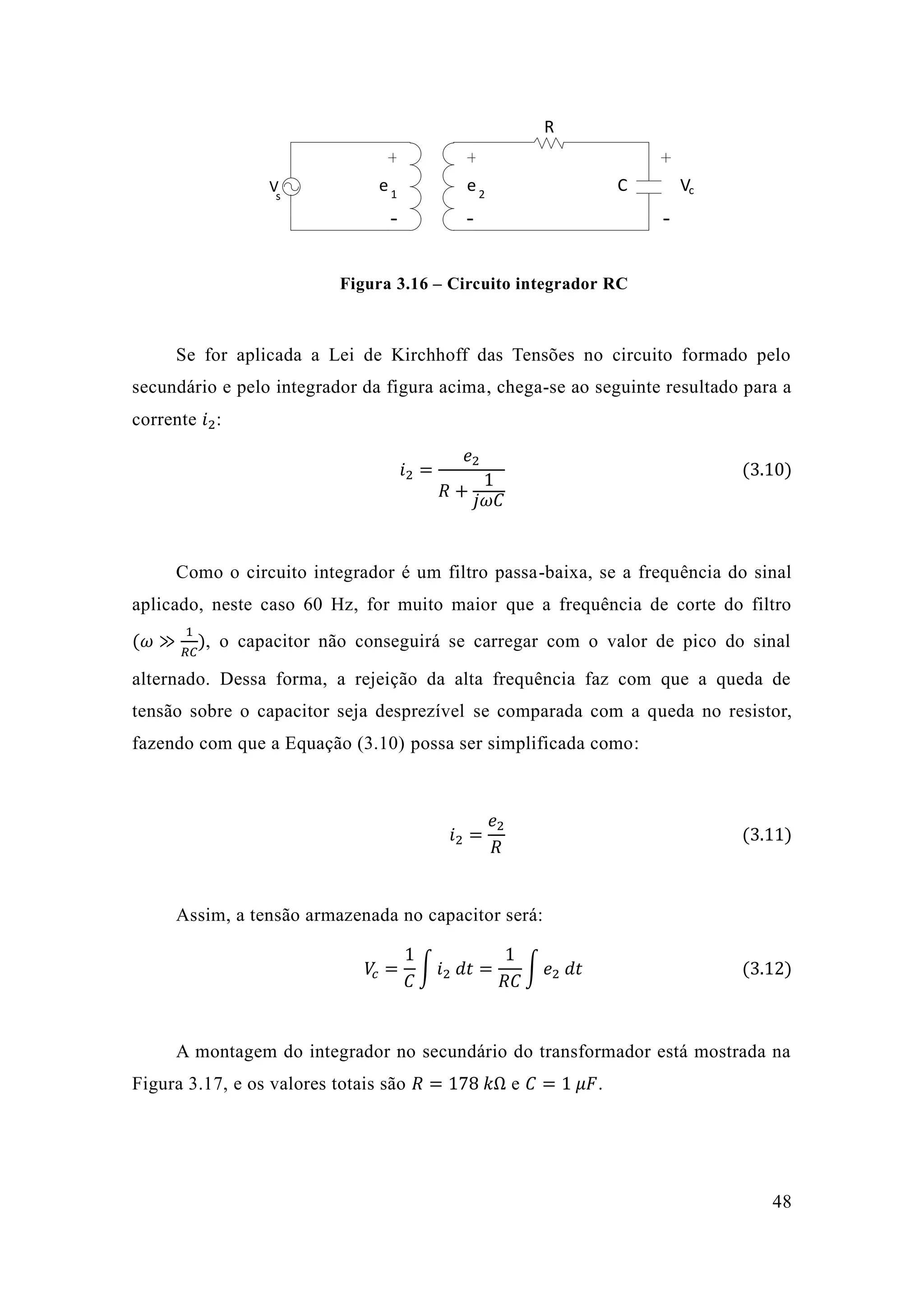 48 
V 
R 
C Vc 
- - - 
e e s 1 2 
Figura 3.16 – Circuito integrador RC 
Se for aplicada a Lei de Kirchhoff das Tensões no circuito formado pelo 
secundário e pelo integrador da figura acima, chega-se ao seguinte resultado para a 
corrente 푖2: 
푖2 = 
푒2 
푅 + 
1 
푗휔퐶 
(3.10) 
Como o circuito integrador é um filtro passa-baixa, se a frequência do sinal 
aplicado, neste caso 60 Hz, for muito maior que a frequência de corte do filtro 
(휔 ≫ 
1 
푅퐶 
), o capacitor não conseguirá se carregar com o valor de pico do sinal 
alternado. Dessa forma, a rejeição da alta frequência faz com que a queda de 
tensão sobre o capacitor seja desprezível se comparada com a queda no resistor, 
fazendo com que a Equação (3.10) possa ser simplificada como: 
푖2 = 
푒2 
푅 
(3.11) 
Assim, a tensão armazenada no capacitor será: 
푉푐 = 
1 
퐶 
∫ 푖2 푑푡 = 
1 
푅퐶 
∫ 푒2 푑푡 (3.12) 
A montagem do integrador no secundário do transformador está mostrada na 
Figura 3.17, e os valores totais são 푅 = 178 푘Ω e 퐶 = 1 휇퐹. 
 