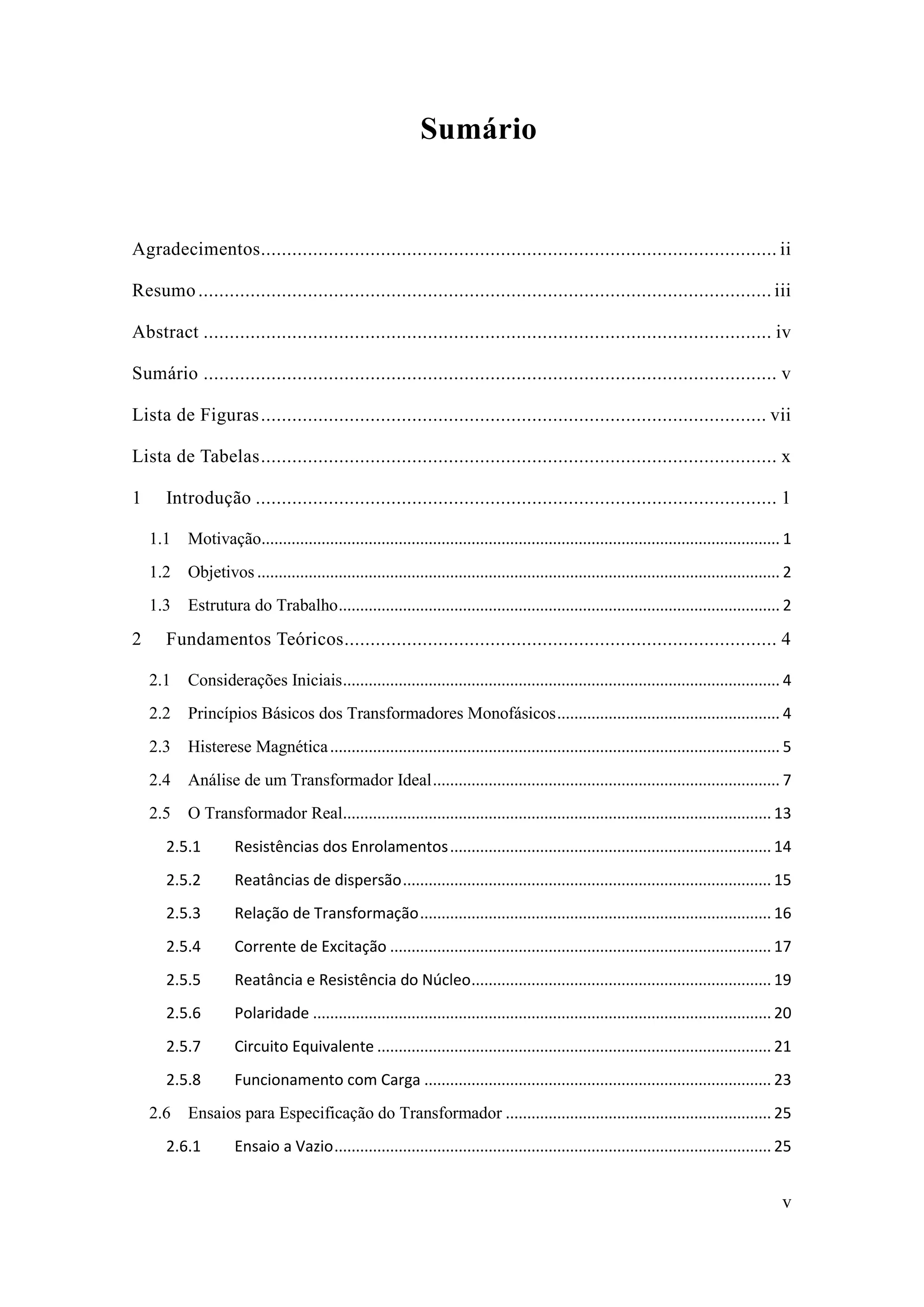 v 
Sumário 
Agradecimentos ................................... ii 
Resumo .............................................. iii 
Abstract ............................................. iv 
Sumário .............................................. v 
Lista de Figuras ................................. vii 
Lista de Tabelas ................................... x 
1 Introdução .................................... 1 
1.1 Motivação ......................................................................................................................... 1 
1.2 Objetivos .......................................................................................................................... 2 
1.3 Estrutura do Trabalho ....................................................................................................... 2 
2 Fundamentos Teóricos ................................................... 4 
2.1 Considerações Iniciais ...................................................................................................... 4 
2.2 Princípios Básicos dos Transformadores Monofásicos .................................................... 4 
2.3 Histerese Magnética ......................................................................................................... 5 
2.4 Análise de um Transformador Ideal ................................................................................. 7 
2.5 O Transformador Real .................................................................................................... 13 
2.5.1 Resistências dos Enrolamentos ........................................................................... 14 
2.5.2 Reatâncias de dispersão ...................................................................................... 15 
2.5.3 Relação de Transformação .................................................................................. 16 
2.5.4 Corrente de Excitação ......................................................................................... 17 
2.5.5 Reatância e Resistência do Núcleo ...................................................................... 19 
2.5.6 Polaridade ........................................................................................................... 20 
2.5.7 Circuito Equivalente ............................................................................................ 21 
2.5.8 Funcionamento com Carga ................................................................................. 23 
2.6 Ensaios para Especificação do Transformador .............................................................. 25 
2.6.1 Ensaio a Vazio ...................................................................................................... 25  