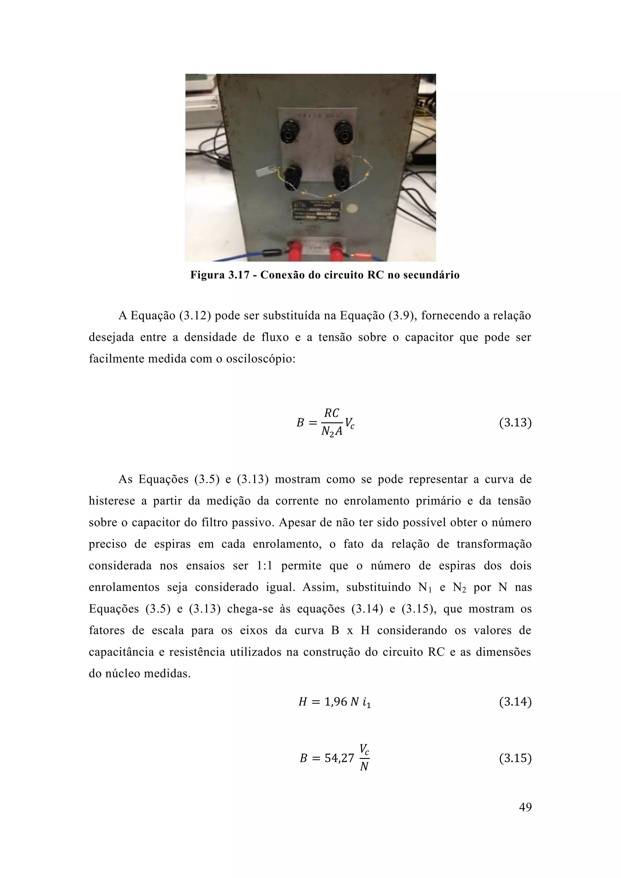 49 
Figura 3.17 - Conexão do circuito RC no secundário 
A Equação (3.12) pode ser substituída na 3.9), fornecendo a relação desejada entre a densidade de fluxo e tensão sobre o capacitor que pode ser facilmente medida com o osciloscópio: 
퐵= 푅퐶 푁2퐴 푉푐 (3.13) 
As Equações (3.5) e 3.13) mostram como se pode representar a curva de histerese a partir da medição corrente no enrolamento primário e tensão sobre o capacitor do filtro passivo. Apesar de não ter sido possível obter o número preciso de espiras em cada enrolamento, o fato da relação de transformação considerada nos ensaios ser 1:1 permite que o número de espiras dos dois enrolamentos seja considerado igual. Assim, substituindo N1 e N2 por N nas Equações (3.5) e 3.13) chega-se às equações (3.14) e 3.15), que mostram os fatores de escala para os eixos da curva B x H considerando valores capacitância e resistência utilizados na construção do circuito RC as dimensões do núcleo medidas. 퐻=1 96 푁 푖1 (3.14) 
퐵=54 27 푉푐 푁 (3.15) 
 