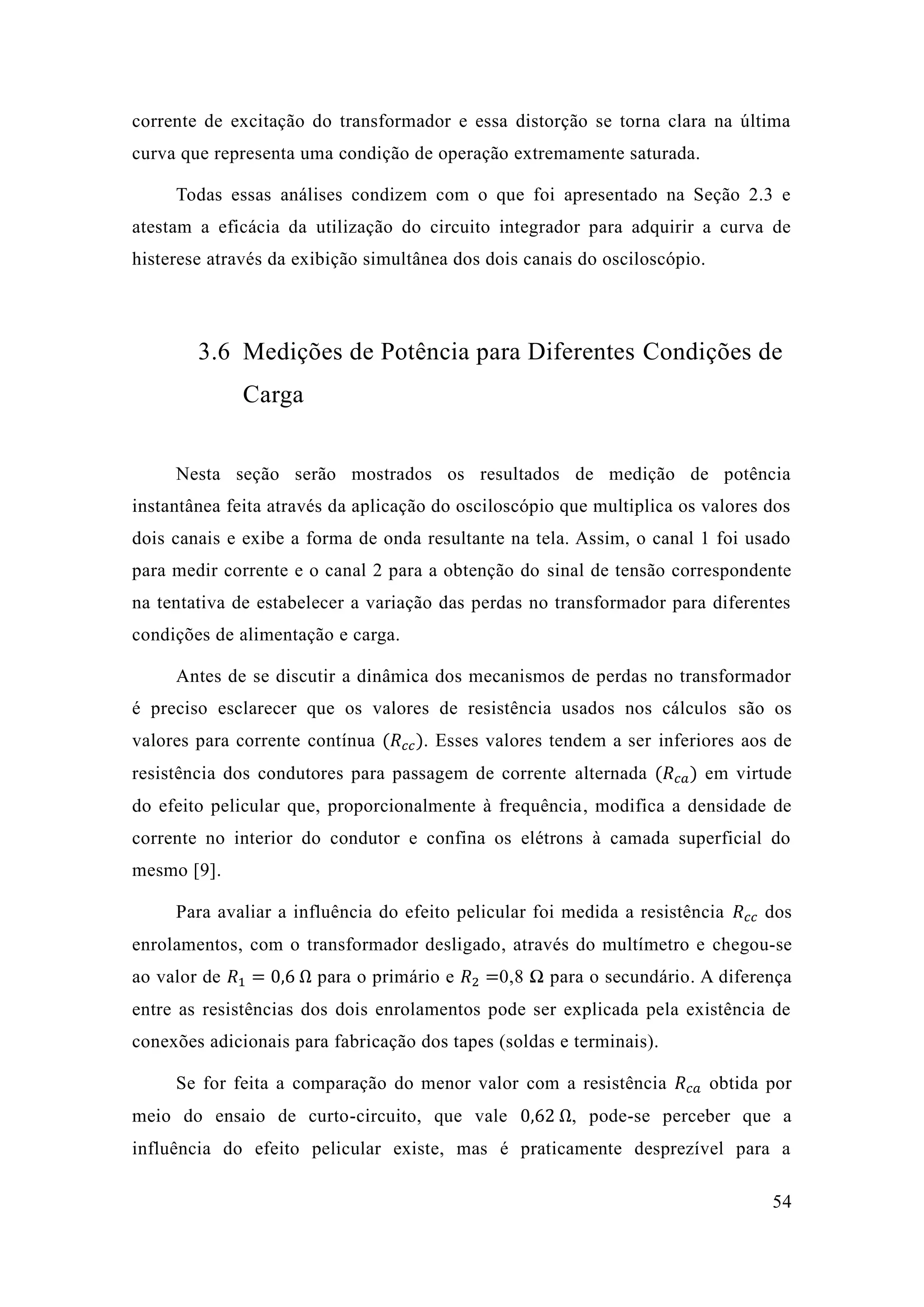 54 
corrente de excitação do transformador e essa distorção se torna clara na última curva que representa uma condição de operação extremamente saturada. 
Todas essas análises condizem com o que foi apresentado na Seção 2.3 e atestam a eficácia da utilização do circuito integrador para adquirir a curva de histerese através da exibição simultânea dos dois canais do osciloscópio. 
3.6 Medições de Potência para Diferentes Condições de Carga 
Nesta seção serão mostrados os resultados de medição potência instantânea feita através da aplicação do osciloscópio que multiplica os valores dos dois canais e exibe a forma de onda resultante na tela. Assim, o canal 1 foi usado para medir corrente e o canal 2 a obtenção do sinal de tensão correspondente na tentativa de estabelecer a variação das perdas no transformador para diferentes condições de alimentação e carga. 
Antes de se discutir a dinâmica dos mecanismos de perdas no transformador é preciso esclarecer que os valores de resistência usados nos cálculos são os valores para corrente contínua (푅푐푐). Esses valores tendem a ser inferiores aos de resistência dos condutores para passagem de corrente alternada (푅푐푎) em virtude do efeito pelicular que, proporcionalmente à frequência, modifica a densidade de corrente no interior do condutor e confina os elétrons à camada superficial mesmo [9]. 
Para avaliar a influência do efeito pelicular foi medida resistência 푅푐푐 dos enrolamentos, com o transformador desligado, através do multímetro e chegou-se ao valor de 푅1=0 6 Ω para o primário e 푅2=0,8 Ω para o secundário. A diferença entre as resistências dos dois enrolamentos pode ser explicada pela existência de conexões adicionais para fabricação dos tapes (soldas e terminais). 
Se for feita a comparação do menor valor com a resistência 푅푐푎 obtida por meio do ensaio de curto-circuito, que vale 0 62 Ω, pode-se perceber que a influência do efeito pelicular existe, mas é praticamente desprezível para a  