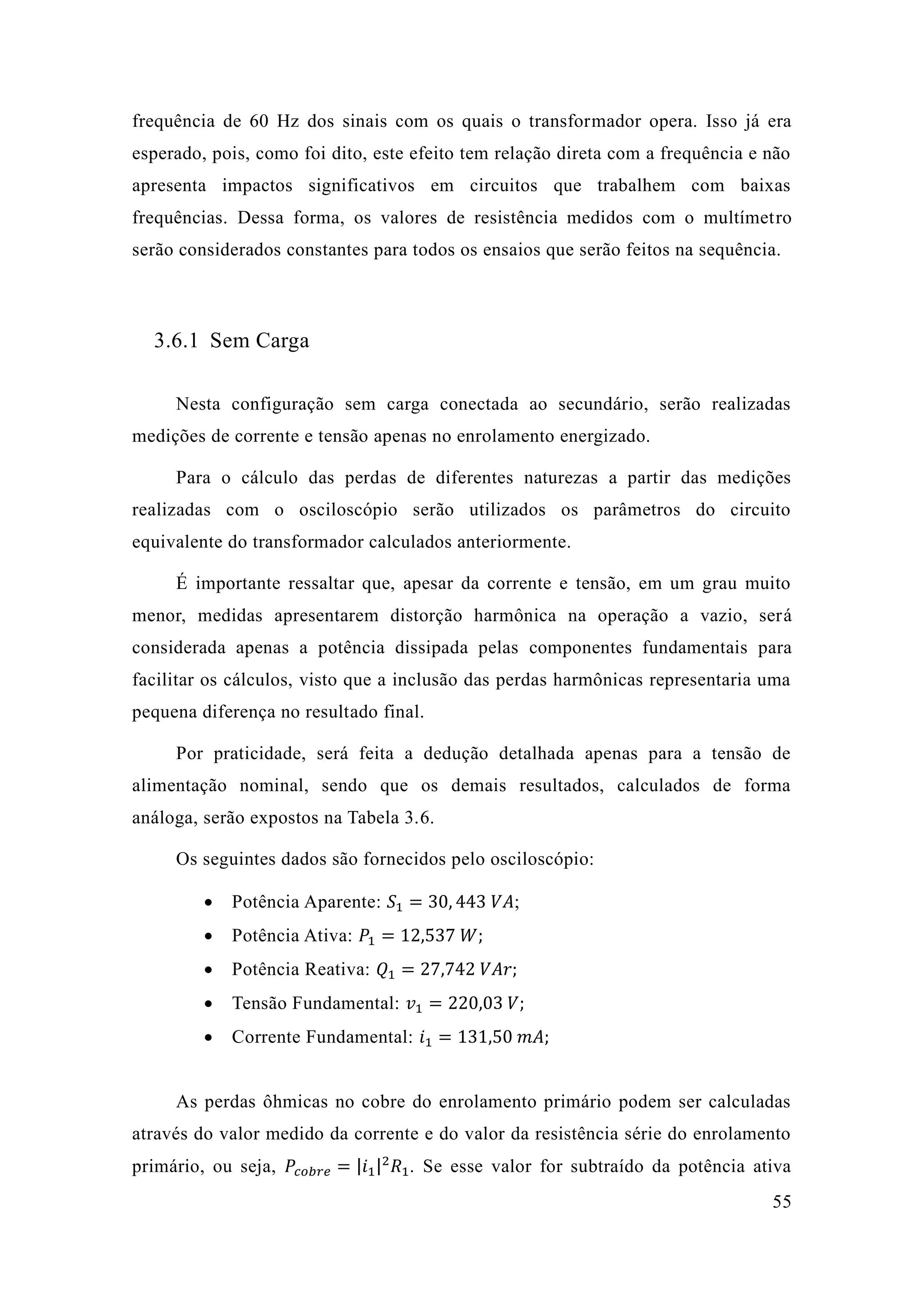 55 
frequência de 60 Hz dos sinais com os quais o transformador opera. Isso já era esperado, pois, como foi dito, este efeito tem relação direta com a frequência e não apresenta impactos significativos em circuitos que trabalhem com baixas frequências. Dessa forma, os valores de resistência medidos com o multímetro serão considerados constantes para todos os ensaios que feitos na sequência. 
3.6.1 Sem Carga 
Nesta configuração sem carga conectada ao secundário, serão realizadas medições de corrente e tensão apenas no enrolamento energizado. 
Para o cálculo das perdas de diferentes naturezas a partir das medições realizadas com o osciloscópio serão utilizados os parâmetros do circuito equivalente do transformador calculados anteriormente. 
É importante ressaltar que, apesar da corrente e tensão, em um grau muito menor, medidas apresentarem distorção harmônica na operação a vazio, será considerada apenas a potência dissipada pelas componentes fundamentais para facilitar os cálculos, visto que a inclusão das perdas harmônicas representaria uma pequena diferença no resultado final. 
Por praticidade, será feita a dedução detalhada apenas para tensão de alimentação nominal, sendo que os demais resultados, calculados de forma análoga, serão expostos na Tabela 3.6. 
Os seguintes dados são fornecidos pelo osciloscópio: 
 Potência Aparente: 푆1=30 443 푉퐴; 
 Potência Ativa: 푃1=12 537 푊; 
 Potência Reativa: 푄1=27 742 푉퐴푟; 
 Tensão Fundamental: 푣1=220 03 푉; 
 Corrente Fundamental: 푖1=131 50 푚퐴; 
As perdas ôhmicas no cobre do enrolamento primário podem ser calculadas através do valor medido da corrente e do valor resistência série enrolamento primário, ou seja, 푃푐표푏푟푒=|푖1|2푅1. Se esse valor for subtraído da potência ativa  