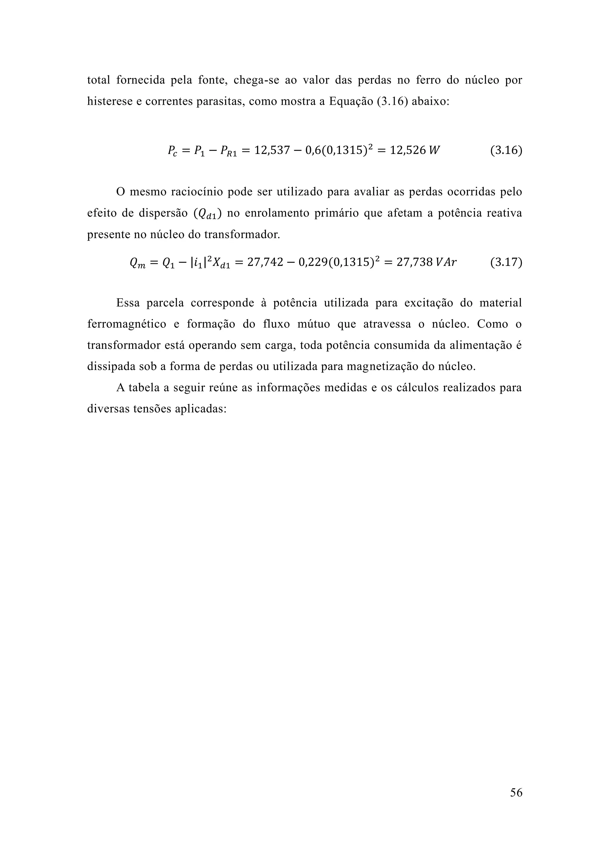 56 
total fornecida pela fonte, chega-se ao valor das perdas no ferro do núcleo por histerese e correntes parasitas, como mostra a Equação (3.16) abaixo: 
푃푐=푃1−푃푅1=12 537−0 6(0 1315)2=12 526 푊 (3.16) 
O mesmo raciocínio pode ser utilizado para avaliar as perdas ocorridas pelo efeito de dispersão (푄푑1) no enrolamento primário que afetam a potência reativa presente no núcleo do transformador. 푄푚=푄1−|푖1|2푋푑1=27 742−0 229(0 1315)2=27 738 푉퐴푟 (3.17) 
Essa parcela corresponde à potência utilizada para excitação do material ferromagnético e formação do fluxo mútuo que atravessa o núcleo. Como transformador está operando sem carga, toda potência consumida da alimentação é dissipada sob a forma de perdas ou utilizada para magnetização do núcleo. 
A tabela a seguir reúne as informações medidas e os cálculos realizados para diversas tensões aplicadas: 
 
