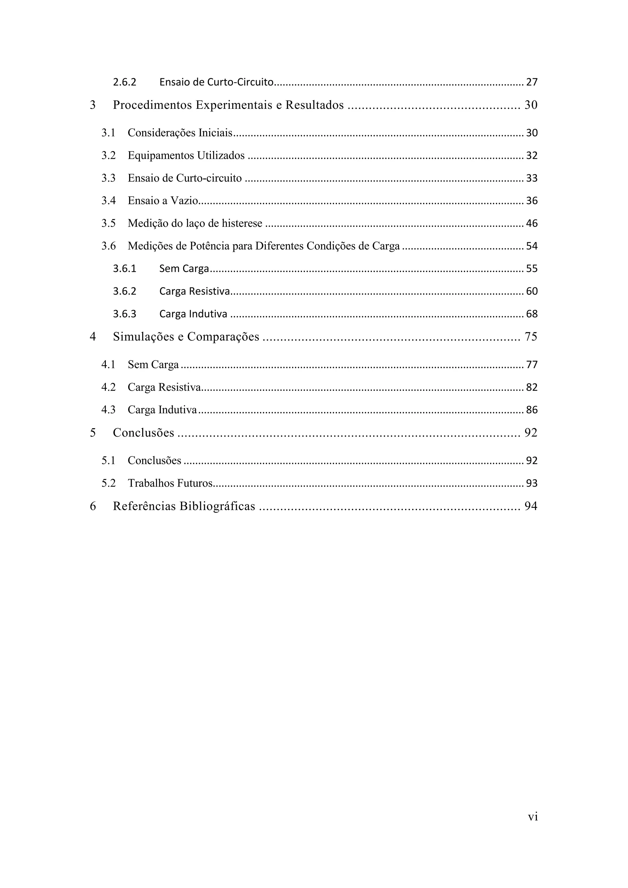vi 
2.6.2 Ensaio de Curto-Circuito ...................................................................................... 27 
3 Procedimentos Experimentais e Resultados ................................................. 30 
3.1 Considerações Iniciais .................................................................................................... 30 
3.2 Equipamentos Utilizados ............................................................................................... 32 
3.3 Ensaio de Curto-circuito ................................................................................................ 33 
3.4 Ensaio a Vazio................................................................................................................ 36 
3.5 Medição do laço de histerese ......................................................................................... 46 
3.6 Medições de Potência para Diferentes Condições de Carga .......................................... 54 
3.6.1 Sem Carga ............................................................................................................ 55 
3.6.2 Carga Resistiva..................................................................................................... 60 
3.6.3 Carga Indutiva ..................................................................................................... 68 
4 Simulações e Comparações ......................................... 75 
4.1 Sem Carga ...................................................................................................................... 77 
4.2 Carga Resistiva............................................................................................................... 82 
4.3 Carga Indutiva ................................................................................................................ 86 
5 Conclusões ................................. 92 
5.1 Conclusões ..................................................................................................................... 92 
5.2 Trabalhos Futuros........................................................................................................... 93 
6 Referências Bibliográficas .......................................... 94 
 