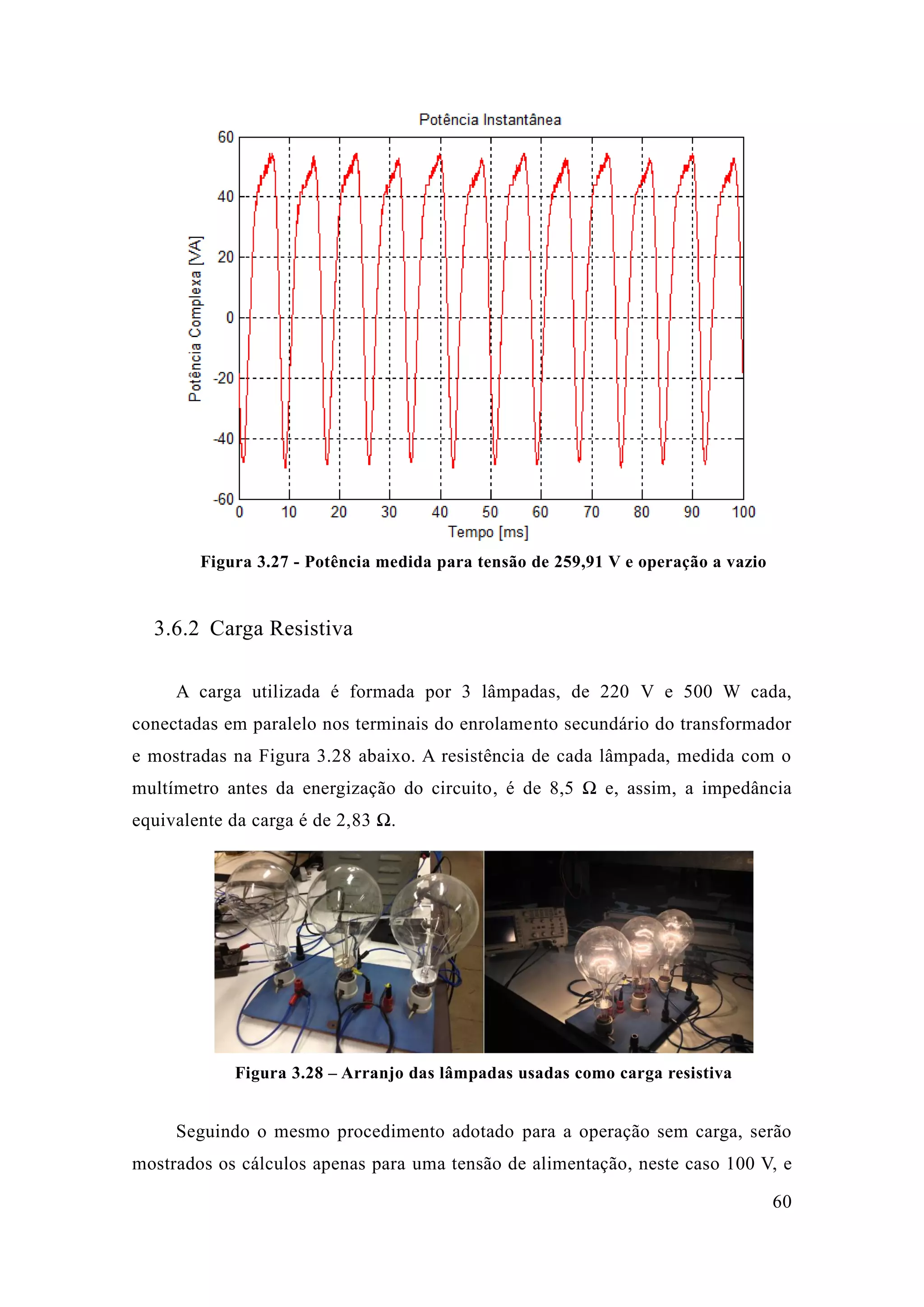 60 
Figura 3.27 - Potência medida para tensão de 259,91 V e operação a vazio 
3.6.2 Carga Resistiva 
A carga utilizada é formada por 3 lâmpadas, de 220 V e 500 W cada, conectadas em paralelo nos terminais do enrolamento secundário do transformador e mostradas na Figura 3.28 abaixo. A resistência de cada lâmpada, medida com o multímetro antes da energização do circuito, é de 8,5 Ω e, assim, a impedância equivalente da carga é de 2,83 Ω. 
Figura 3.28 – Arranjo das lâmpadas usadas como carga resistiva 
Seguindo o mesmo procedimento adotado para a operação sem carga, serão mostrados os cálculos apenas para uma tensão de alimentação, neste caso 100 V, e  