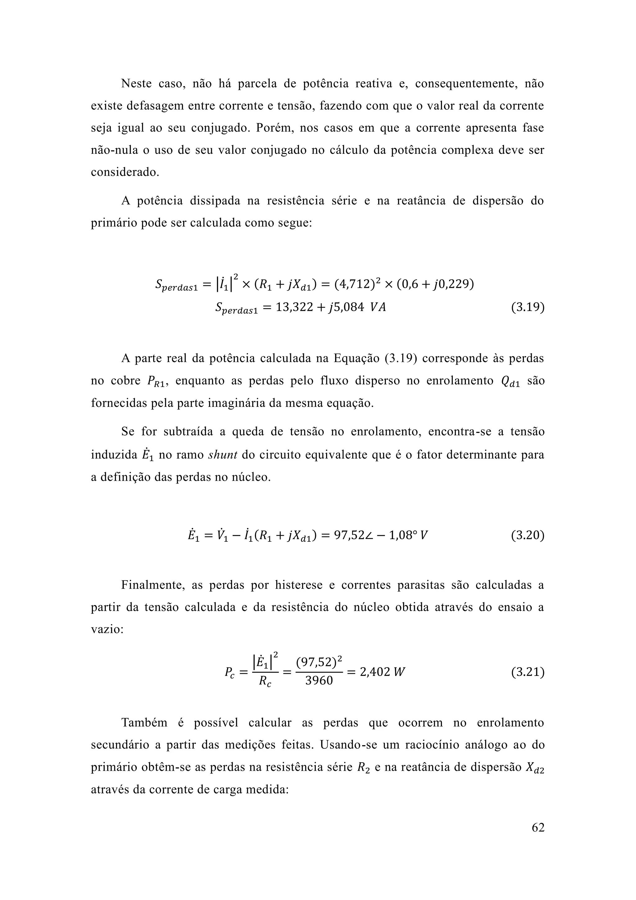 62 
Neste caso, não há parcela de potência reativa e, consequentemente, existe defasagem entre corrente e tensão, fazendo com que o valor real da seja igual ao seu conjugado. Porém, nos casos em que a corrente apresenta fase não-nula o uso de seu valor conjugado no cálculo da potência complexa deve ser considerado. 
A potência dissipada na resistência série e reatância de dispersão do primário pode ser calculada como segue: 
푆푝푒푟푑푎푠1=|퐼̇1 | 2×(푅1+푗푋푑1)=(4 712)2×(0 6+푗0 229) 푆푝푒푟푑푎푠1=13 322+푗5 084 푉퐴 (3.19) 
A parte real da potência calculada na Equação (3.19) corresponde às perdas no cobre 푃푅1, enquanto as perdas pelo fluxo disperso no enrolamento 푄푑1 são fornecidas pela parte imaginária da mesma equação. 
Se for subtraída a queda de tensão no enrolamento, encontra-se a tensão induzida 퐸̇1 no ramo shunt do circuito equivalente que é o fator determinante para a definição das perdas no núcleo. 
퐸̇1=푉̇1 −퐼̇1 (푅1+푗푋푑1)=97 52∠−1 08° 푉 (3.20) 
Finalmente, as perdas por histerese e correntes parasitas são calculadas a partir da tensão calculada e resistência do núcleo obtida através ensaio a vazio: 푃푐= |퐸̇1| 2 푅푐 = (97 52)23960=2 402 푊 (3.21) 
Também é possível calcular as perdas que ocorrem no enrolamento secundário a partir das medições feitas. Usando-se um raciocínio análogo ao do primário obtêm-se as perdas na resistência série 푅2 e na reatância de dispersão 푋푑2 através da corrente de carga medida:  