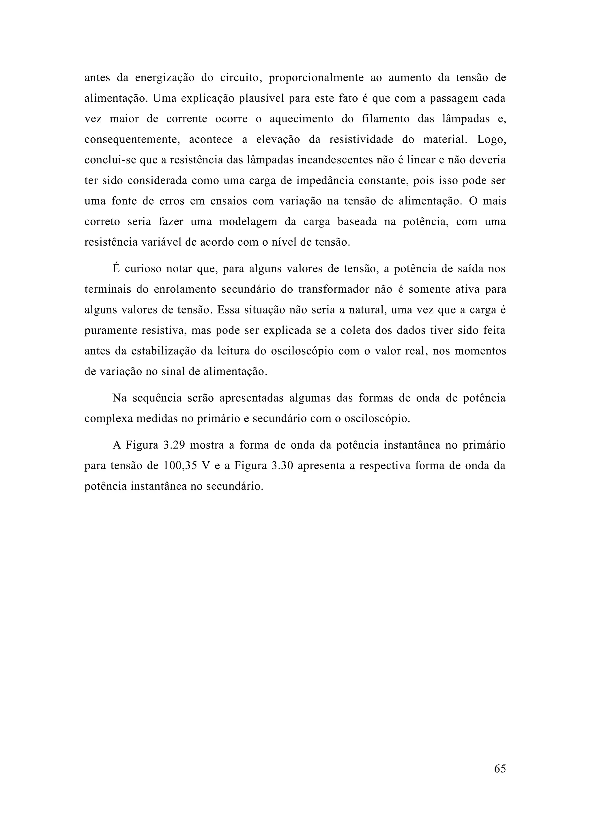 65 
antes da energização do circuito, proporcionalmente ao aumento da tensão de alimentação. Uma explicação plausível para este fato é que com a passagem cada vez maior de corrente ocorre o aquecimento do filamento das lâmpadas e, consequentemente, acontece a elevação da resistividade do material. Logo, conclui-se que a resistência das lâmpadas incandescentes não é linear e deveria ter sido considerada como uma carga de impedância constante, pois isso pode ser uma fonte de erros em ensaios com variação na tensão alimentação. O mais correto seria fazer uma modelagem da carga baseada na potência, com uma resistência variável de acordo com o nível tensão. 
É curioso notar que, para alguns valores de tensão, a potência saída nos terminais do enrolamento secundário transformador não é somente ativa para alguns valores de tensão. Essa situação não seria a natural, uma vez que carga é puramente resistiva, mas pode ser explicada se a coleta dos dados tiver sido feita antes da estabilização da leitura do osciloscópio com o valor real, nos momentos de variação no sinal de alimentação. 
Na sequência serão apresentadas algumas das formas de onda potência complexa medidas no primário e secundário com o osciloscópio. 
A Figura 3.29 mostra a forma de onda da potência instantânea no primário para tensão de 100,35 V e a Figura 3.30 apresenta respectiva forma onda da potência instantânea no secundário. 
 