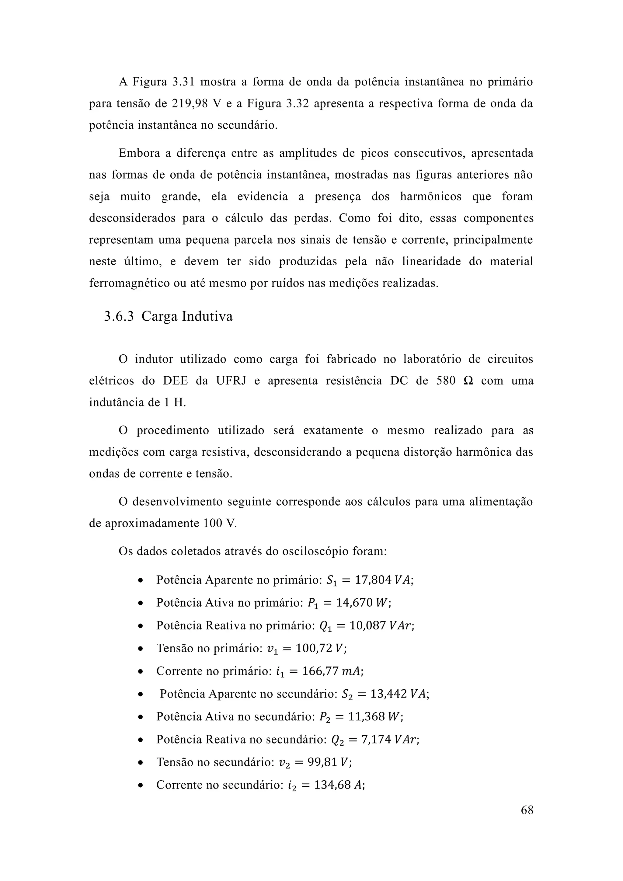 68 
A Figura 3.31 mostra a forma de onda da potência instantânea no primário para tensão de 219,98 V e a Figura 3.32 apresenta respectiva forma onda da potência instantânea no secundário. 
Embora a diferença entre as amplitudes de picos consecutivos, apresentada nas formas de onda potência instantânea, mostradas figuras anteriores não seja muito grande, ela evidencia a presença dos harmônicos que foram desconsiderados para o cálculo das perdas. Como foi dito, essas componentes representam uma pequena parcela nos sinais de tensão e corrente, principalmente neste último, e devem ter sido produzidas pela não linearidade do material ferromagnético ou até mesmo por ruídos nas medições realizadas. 
3.6.3 Carga Indutiva 
O indutor utilizado como carga foi fabricado no laboratório de circuitos elétricos do DEE da UFRJ e apresenta resistência DC de 580 Ω com uma indutância de 1 H. 
O procedimento utilizado será exatamente o mesmo realizado para as medições com carga resistiva, desconsiderando a pequena distorção harmônica das ondas de corrente e tensão. 
O desenvolvimento seguinte corresponde aos cálculos para uma alimentação de aproximadamente 100 V. 
Os dados coletados através do osciloscópio foram: 
 Potência Aparente no primário: 푆1=17 804 푉퐴; 
 Potência Ativa no primário: 푃1=14 670 푊; 
 Potência Reativa no primário: 푄1=10 087 푉퐴푟; 
 Tensão no primário: 푣1=100 72 푉; 
 Corrente no primário: 푖1=166 77 푚퐴; 
 Potência Aparente no secundário: 푆2=13 442 푉퐴; 
 Potência Ativa no secundário: 푃2=11 368 푊; 
 Potência Reativa no secundário: 푄2=7 174 푉퐴푟; 
 Tensão no secundário: 푣2=99 81 푉; 
 Corrente no secundário: 푖2=134 68 퐴;  