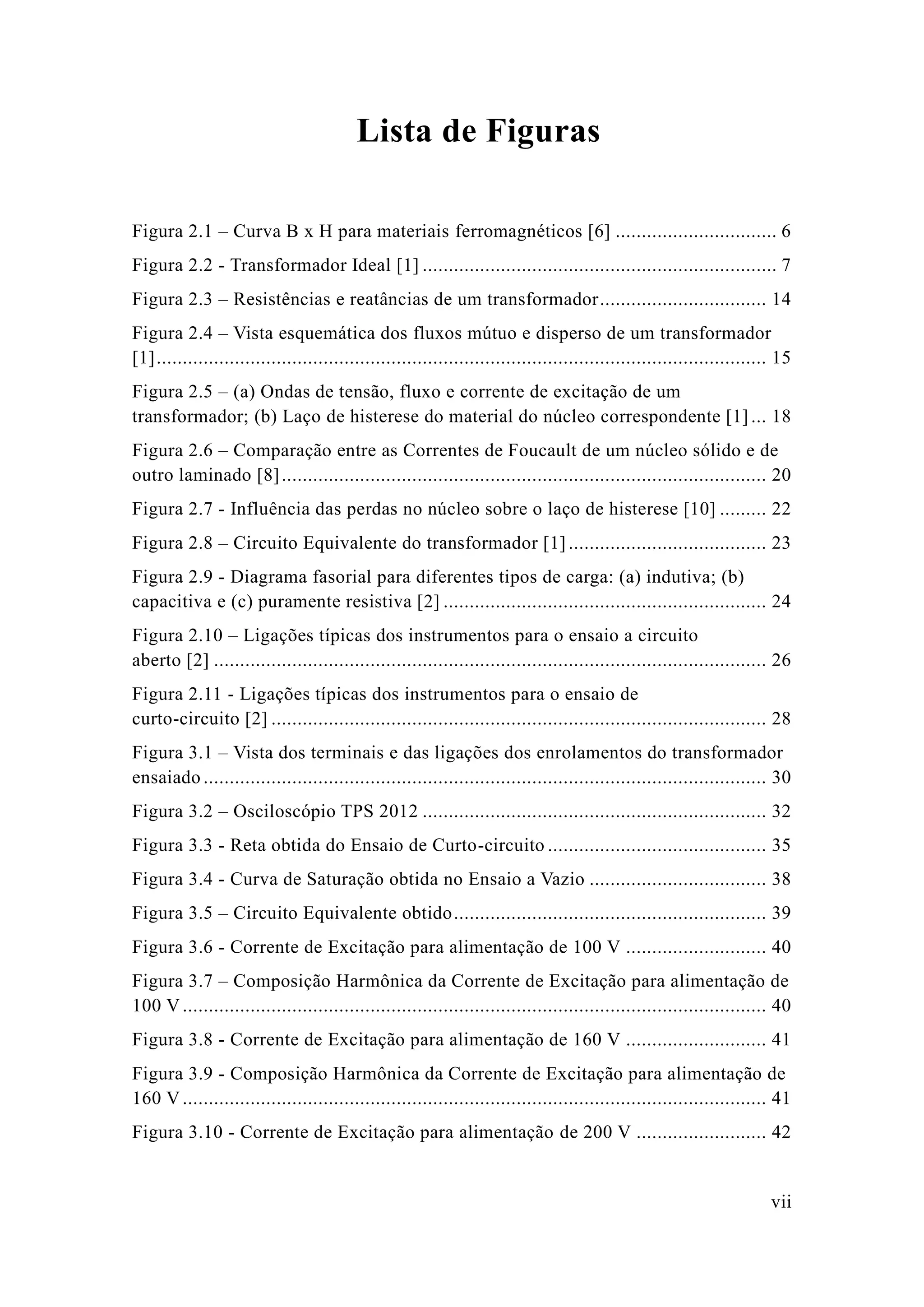 vii 
Lista de Figuras 
Figura 2.1 – Curva B x H para materiais ferromagnéticos [6] ............................... 6 
Figura 2.2 - Transformador Ideal [1] .................................... 7 
Figura 2.3 – Resistências e reatâncias de um transformador ................................ 14 
Figura 2.4 – Vista esquemática dos fluxos mútuo e disperso de um transformador [1] ..................................................... 15 
Figura 2.5 – (a) Ondas de tensão, fluxo e corrente excitação um transformador; (b) Laço de histerese do material núcleo correspondente [1] ... 18 
Figura 2.6 – Comparação entre as Correntes de Foucault um núcleo sólido e outro laminado [8] ............................................................. 20 
Figura 2.7 - Influência das perdas no núcleo sobre o laço de histerese [10] ......... 22 
Figura 2.8 – Circuito Equivalente do transformador [1] ...................................... 23 
Figura 2.9 - Diagrama fasorial para diferentes tipos de carga: (a) indutiva; b) capacitiva e (c) puramente resistiva [2] .............................................................. 24 
Figura 2.10 – Ligações típicas dos instrumentos para o ensaio a circuito aberto [2] .......................................... 26 
Figura 2.11 - Ligações típicas dos instrumentos para o ensaio de curto-circuito [2] ............................................................... 28 
Figura 3.1 – Vista dos terminais e das ligações enrolamentos do transformador ensaiado ............................................ 30 
Figura 3.2 – Osciloscópio TPS 2012 .................................. 32 
Figura 3.3 - Reta obtida do Ensaio de Curto-circuito .......................................... 35 
Figura 3.4 - Curva de Saturação obtida no Ensaio a Vazio .................................. 38 
Figura 3.5 – Circuito Equivalente obtido ............................................................ 39 
Figura 3.6 - Corrente de Excitação para alimentação 100 V ........................... 40 
Figura 3.7 – Composição Harmônica da Corrente de Excitação para alimentação 100 V ................................................ 40 
Figura 3.8 - Corrente de Excitação para alimentação 160 V ........................... 41 
Figura 3.9 - Composição Harmônica da Corrente de Excitação para alimentação 160 V ................................................ 41 
Figura 3.10 - Corrente de Excitação para alimentação de 200 V ......................... 42  