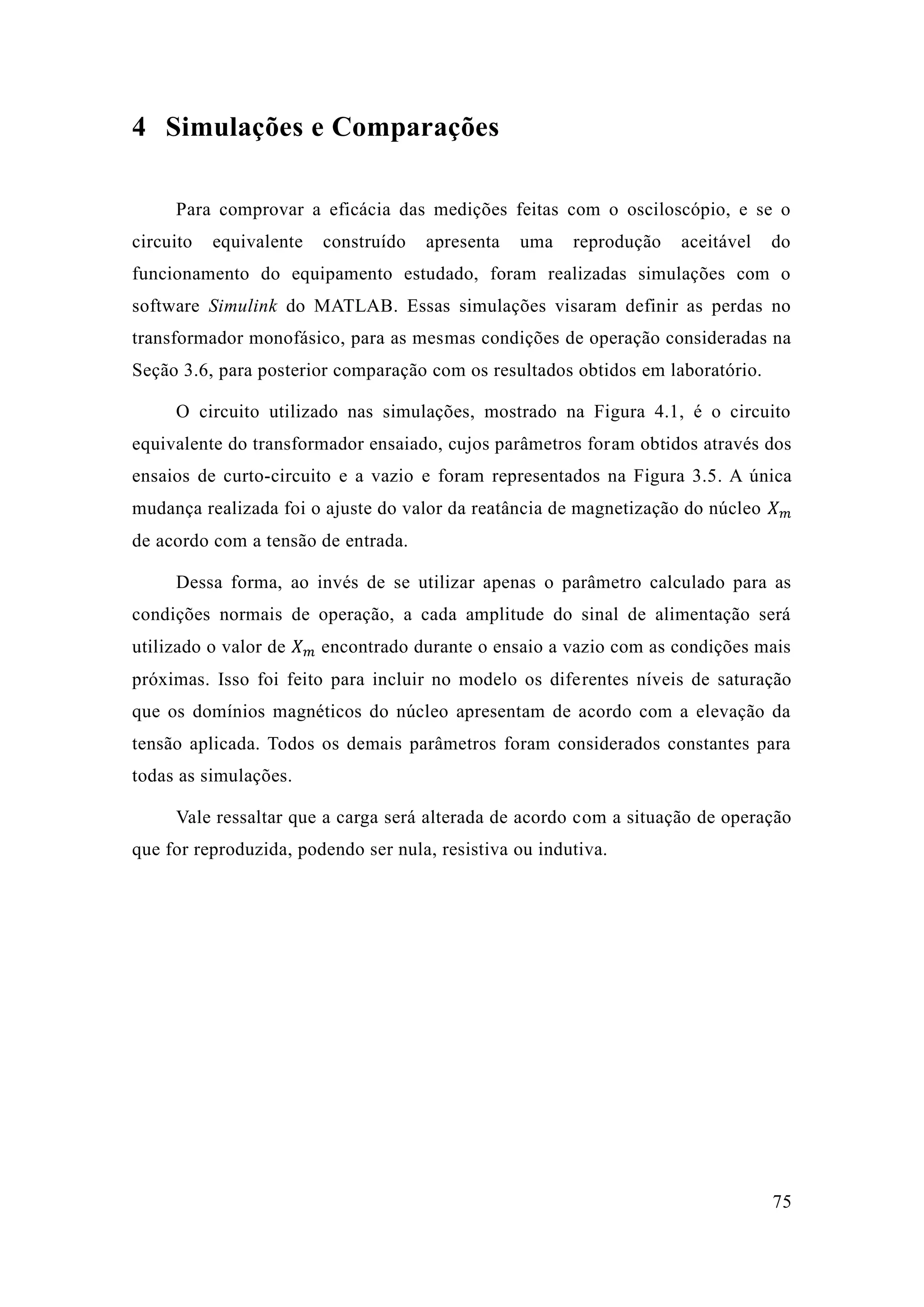 75 
4 Simulações e Comparações 
Para comprovar a eficácia das medições feitas com o osciloscópio, e se circuito equivalente construído apresenta uma reprodução aceitável do funcionamento do equipamento estudado, foram realizadas simulações com o software Simulink do MATLAB. Essas simulações visaram definir as perdas no transformador monofásico, para as mesmas condições de operação consideradas na Seção 3.6, para posterior comparação com os resultados obtidos em laboratório. 
O circuito utilizado nas simulações, mostrado na Figura 4.1, é o circuito equivalente do transformador ensaiado, cujos parâmetros foram obtidos através dos ensaios de curto-circuito e a vazio e foram representados na Figura 3.5. A única mudança realizada foi o ajuste do valor da reatância de magnetização núcleo 푋푚 de acordo com a tensão entrada. 
Dessa forma, ao invés de se utilizar apenas o parâmetro calculado para as condições normais de operação, a cada amplitude do sinal alimentação será utilizado o valor de 푋푚 encontrado durante o ensaio a vazio com as condições mais próximas. Isso foi feito para incluir no modelo os diferentes níveis de saturação que os domínios magnéticos do núcleo apresentam de acordo com a elevação da tensão aplicada. Todos os demais parâmetros foram considerados constantes para todas as simulações. 
Vale ressaltar que a carga será alterada de acordo com a situação de operação que for reproduzida, podendo ser nula, resistiva ou indutiva. 
 