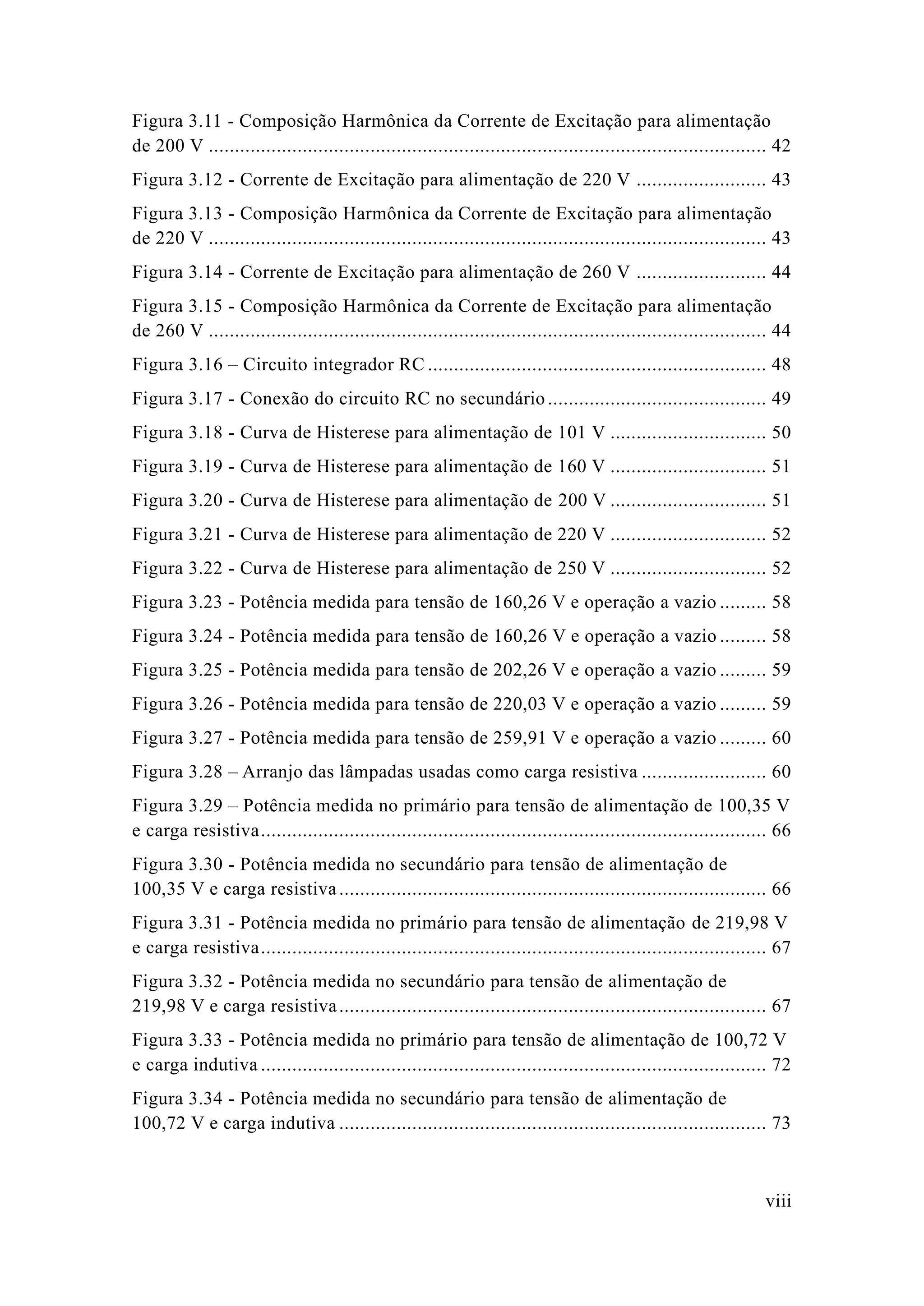viii 
Figura 3.11 - Composição Harmônica da Corrente de Excitação para alimentação de 200 V ........................................... 42 
Figura 3.12 - Corrente de Excitação para alimentação 220 V ......................... 43 
Figura 3.13 - Composição Harmônica da Corrente de Excitação para alimentação de 220 V ........................................... 43 
Figura 3.14 - Corrente de Excitação para alimentação 260 V ......................... 44 
Figura 3.15 - Composição Harmônica da Corrente de Excitação para alimentação de 260 V ........................................... 44 
Figura 3.16 – Circuito integrador RC ................................. 48 
Figura 3.17 - Conexão do circuito RC no secundário .......................................... 49 
Figura 3.18 - Curva de Histerese para alimentação 101 V .............................. 50 
Figura 3.19 - Curva de Histerese para alimentação 160 V .............................. 51 
Figura 3.20 - Curva de Histerese para alimentação 200 V .............................. 51 
Figura 3.21 - Curva de Histerese para alimentação 220 V .............................. 52 
Figura 3.22 - Curva de Histerese para alimentação 250 V .............................. 52 
Figura 3.23 - Potência medida para tensão de 160,26 V e operação a vazio ......... 58 
Figura 3.24 - Potência medida para tensão de 160,26 V e operação a vazio ......... 58 
Figura 3.25 - Potência medida para tensão de 202,26 V e operação a vazio ......... 59 
Figura 3.26 - Potência medida para tensão de 220,03 V e operação a vazio ......... 59 
Figura 3.27 - Potência medida para tensão de 259,91 V e operação a vazio ......... 60 
Figura 3.28 – Arranjo das lâmpadas usadas como carga resistiva ........................ 60 
Figura 3.29 – Potência medida no primário para tensão de alimentação 100,35 V e carga resistiva ................................. 66 
Figura 3.30 - Potência medida no secundário para tensão de alimentação 100,35 V e carga resistiva .................................................. 66 
Figura 3.31 - Potência medida no primário para tensão de alimentação de 219,98 V e carga resistiva ................................. 67 
Figura 3.32 - Potência medida no secundário para tensão de alimentação 219,98 V e carga resistiva .................................................. 67 
Figura 3.33 - Potência medida no primário para tensão de alimentação 100,72 V e carga indutiva ................................. 72 
Figura 3.34 - Potência medida no secundário para tensão de alimentação 100,72 V e carga indutiva .................................................. 73  