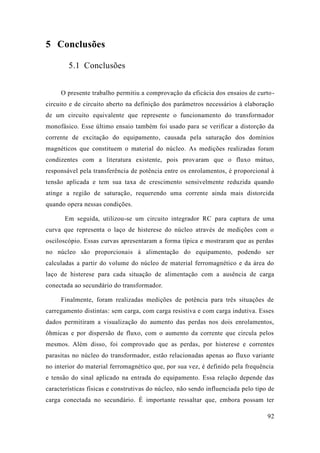 92 
5 Conclusões 
5.1 Conclusões 
O presente trabalho permitiu a comprovação da eficácia dos ensaios de curto- circuito e de circuito aberto na definição dos parâmetros necessários à elaboração de um circuito equivalente que represente o funcionamento do transformador monofásico. Esse último ensaio também foi usado para se verificar a distorção da corrente de excitação do equipamento, causada pela saturação dos domínios magnéticos que constituem o material do núcleo. As medições realizadas foram condizentes com a literatura existente, pois provaram que o fluxo mútuo, responsável pela transferência de potência entre os enrolamentos, é proporcional à tensão aplicada e tem sua taxa de crescimento sensivelmente reduzida quando atinge a região de saturação, requerendo uma corrente ainda mais distorcida quando opera nessas condições. 
Em seguida, utilizou-se um circuito integrador RC para captura de uma curva que representa o laço de histerese do núcleo através medições com osciloscópio. Essas curvas apresentaram a forma típica e mostraram que as perdas no núcleo são proporcionais à alimentação do equipamento, podendo ser calculadas a partir do volume núcleo de material ferromagnético e da área laço de histerese para cada situação de alimentação com a ausência de carga conectada ao secundário do transformador. 
Finalmente, foram realizadas medições de potência para três situações carregamento distintas: sem carga, com carga resistiva e indutiva. Esses dados permitiram a visualização do aumento das perdas nos dois enrolamentos, ôhmicas e por dispersão de fluxo, com o aumento da corrente que circula pelos mesmos. Além disso, foi comprovado que as perdas, por histerese e correntes parasitas no núcleo do transformador, estão relacionadas apenas ao fluxo variante no interior do material ferromagnético que, por sua vez, é definido pela frequência e tensão do sinal aplicado na entrada do equipamento. Essa relação depende das características físicas e construtivas do núcleo, não sendo influenciada pelo tipo de carga conectada no secundário. É importante ressaltar que, embora possam ter  