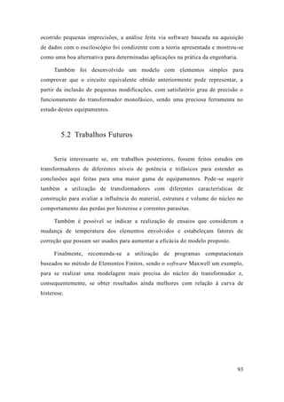 93 
ocorrido pequenas imprecisões, a análise feita via software baseada na aquisição de dados com o osciloscópio foi condizente com a teoria apresentada e mostrou-se como uma boa alternativa para determinadas aplicações na prática da engenharia. 
Também foi desenvolvido um modelo com elementos simples para comprovar que o circuito equivalente obtido anteriormente pode representar, a partir da inclusão de pequenas modificações, com satisfatório grau precisão o funcionamento do transformador monofásico, sendo uma preciosa ferramenta no estudo destes equipamentos. 
5.2 Trabalhos Futuros 
Seria interessante se, em trabalhos posteriores, fossem feitos estudos transformadores de diferentes níveis potência e trifásicos para estender as conclusões aqui feitas para uma maior gama de equipamentos. Pode-se sugerir também a utilização de transformadores com diferentes características construção para avaliar a influência do material, estrutura e volume núcleo no comportamento das perdas por histerese e correntes parasitas. 
Também é possível se indicar a realização de ensaios que considerem a mudança de temperatura dos elementos envolvidos e estabeleçam fatores correção que possam ser usados para aumentar a eficácia do modelo proposto. 
Finalmente, recomenda-se a utilização de programas computacionais baseados no método de Elementos Finitos, sendo o software Maxwell um exemplo, para se realizar uma modelagem mais precisa do núcleo transformador e, consequentemente, se obter resultados ainda melhores com relação à curva de histerese. 
 