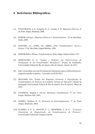 94 
6 Referências Bibliográficas 
[1] 
FITZGERALD, A. E.; Kingsley Jr., C.; Umans, S. D. Máquinas Elétricas. 6ª ed. Porto Alegre, Bookman, 2006. 
[2] 
KOSOW, Irwing L. Máquinas Elétricas e Transformadores. 15ª ed. São Paulo, Globo, 2005. 
[3] 
OLIVEIRA, J.C.; COGO, J.R.; ABREU, J.P.G. Transformadores: Teoria e Ensaios. 2ª ed. São Paulo, Edgard Blücher, 1984. 
[4] 
MARTIGNOLI, Alfonso. Transformadores. Porto Alegre, Editora Globo, 1971. 
[5] 
MARCELINO, G. V. "Análise e Medições das Sobrecorrentes de Energização de um Transformador Monofásico", Projeto de Graduação, Universidade Federal do Rio de Janeiro, Janeiro de 2011. 
[6] 
http://cienciahoje.uol.com.br/colunas/do-laboratorio-para-a-fabrica/histerese- magnetica-perdas-e-ganhos - Acessado em 02/2013. 
[7] 
DELGADO, R.S. "Estudo dos Requisitos Essenciais a Especificação de Transformadores de Potência em Condições Normais de Operação", Projeto de Graduação, Universidade Federal do Rio de Janeiro, Março de 2010. 
[8] 
CHAPMAN, Stephen J. Electric Machinery Fundamentals. 2nd ed., Nova Iorque, McGraw Hill, 2001. 
[9] 
SADIKU, Matthew N. O. Elementos de Eletromagnetismo. 3a ed. Porto Alegre, Bookman, 2004. 
[10] 
GUERRA, F. C. F.; ARAÚJO, L. L.; MEDEIROS, D. “Correntes Transitórias de Magnetização em Transformadores Potência”, Universidade Federal de Campina Grande.  