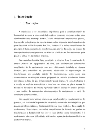 1 
1 Introdução 
1.1 Motivação 
A eletricidade é de fundamental importância para o desenvolvimento da humanidade e, como a nossa sociedade está em constante progresso, existe uma demanda crescente de energia elétrica. Assim, é necessária a ampliação da geração, transmissão e distribuição da energia, requerendo a constante transformação desta para diferentes níveis de tensão. Por isso, é essencial o melhor entendimento do princípio de funcionamento dos transformadores, através da análise de estudos desempenho destes equipamentos em diversas condições de funcionamento, para poder-se utilizá-los de maneira eficiente. 
Esses estudos têm dois focos principais: o primeiro deles é a realização de ensaios práticos em equipamentos de teste, com características constitutivas semelhantes às do equipamento que será efetivamente instalado no sistema elétrico, para determinar os parâmetros necessários na representação do transformador em condição padrão de funcionamento, assim como seu comportamento em situações atípicas que podem ser causadas por diversos fatores inerentes ao sistema no qual o transformador estará inserido. O segundo objetivo é a criação de modelos matemáticos – com base nos dados de placa, curvas histerese e parâmetros do circuito equivalente obtidos através dos ensaios práticos – para análise do desempenho eletromagnético equipamento a partir de simulações computacionais. 
Um aspecto importante da operação de transformadores, especialmente os potência, é a ocorrência de perdas em seu núcleo material ferromagnético que podem ser influenciadas por fatores construtivos e pelas condições de operação do equipamento. Dessa forma, um melhor entendimento da dinâmica de perdas no transformador é fundamental para que os seus efeitos sejam minimizados e o equipamento não cause dificuldades adicionais à operação do sistema elétrico no qual estiver inserido. 
 
