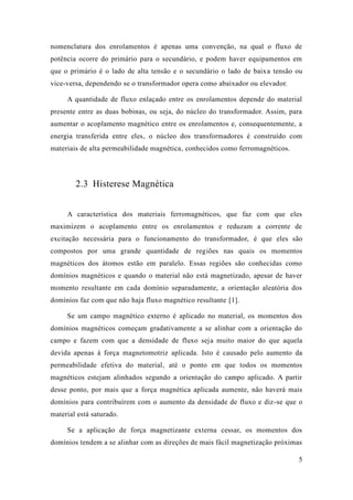 5 
nomenclatura dos enrolamentos é apenas uma convenção, na qual o fluxo de potência ocorre do primário para o secundário, e podem haver equipamentos em que o primário é lado de alta tensão e secundário baixa tensão ou vice-versa, dependendo se o transformador opera como abaixador ou elevador. 
A quantidade de fluxo enlaçado entre os enrolamentos depende do material presente entre as duas bobinas, ou seja, do núcleo transformador. Assim, para aumentar o acoplamento magnético entre os enrolamentos e, consequentemente, a energia transferida entre eles, o núcleo dos transformadores é construído com materiais de alta permeabilidade magnética, conhecidos como ferromagnéticos. 
2.3 Histerese Magnética 
A característica dos materiais ferromagnéticos, que faz com eles maximizem o acoplamento entre os enrolamentos e reduzam a corrente de excitação necessária para o funcionamento do transformador, é que eles são compostos por uma grande quantidade de regiões nas quais os momentos magnéticos dos átomos estão em paralelo. Essas regiões são conhecidas como domínios magnéticos e quando o material não está magnetizado, apesar de haver momento resultante em cada domínio separadamente, a orientação aleatória dos domínios faz com que não haja fluxo magnético resultante [1]. 
Se um campo magnético externo é aplicado no material, os momentos dos domínios magnéticos começam gradativamente a se alinhar com orientação do campo e fazem com que a densidade de fluxo seja muito maior do que aquela devida apenas à força magnetomotriz aplicada. Isto é causado pelo aumento da permeabilidade efetiva do material, até o ponto em que todos os momentos magnéticos estejam alinhados segundo a orientação do campo aplicado. A partir desse ponto, por mais que a força magnética aplicada aumente, não haverá mais domínios para contribuírem com o aumento da densidade de fluxo e diz-se que o material está saturado. 
Se a aplicação de força magnetizante externa cessar, os momentos dos domínios tendem a se alinhar com as direções de mais fácil magnetização próximas  