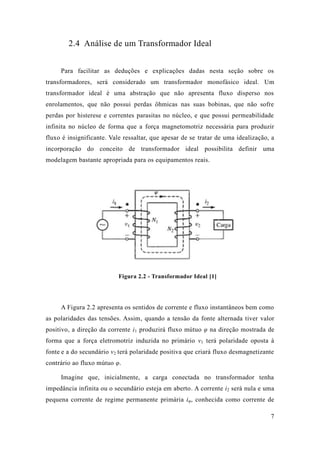 7 
2.4 Análise de um Transformador Ideal 
Para facilitar as deduções e explicações dadas nesta seção sobre os transformadores, será considerado um transformador monofásico ideal. Um transformador ideal é uma abstração que não apresenta fluxo disperso nos enrolamentos, que não possui perdas ôhmicas nas suas bobinas, sofre perdas por histerese e correntes parasitas no núcleo, que possui permeabilidade infinita no núcleo de forma que a força magnetomotriz necessária para produzir fluxo é insignificante. Vale ressaltar, que apesar de se tratar de uma idealização, a incorporação do conceito de transformador ideal possibilita definir uma modelagem bastante apropriada para os equipamentos reais. 
Figura 2.2 - Transformador Ideal [1] 
A Figura 2.2 apresenta os sentidos de corrente e fluxo instantâneos bem como as polaridades das tensões. Assim, quando a tensão da fonte alternada tiver valor positivo, a direção da corrente i1 produzirá fluxo mútuo φ na direção mostrada de forma que a força eletromotriz induzida no primário v1 terá polaridade oposta à fonte e a do secundário v2 terá polaridade positiva que criará fluxo desmagnetizante contrário ao fluxo mútuo φ. 
Imagine que, inicialmente, a carga conectada no transformador tenha impedância infinita ou o secundário esteja em aberto. A corrente i2 será nula e uma pequena corrente de regime permanente primária iφ, conhecida como corrente de  