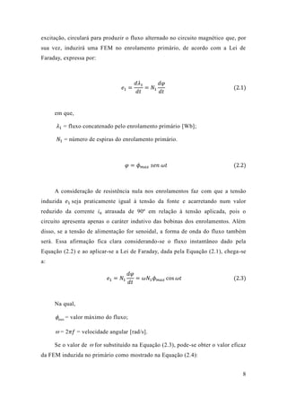 8 
excitação, circulará para produzir o fluxo alternado no circuito magnético que, por 
sua vez, induzirá uma FEM no enrolamento primário, de acordo com a Lei de 
Faraday, expressa por: 
푒1 = 
푑휆1 
푑푡 
= 푁1 
푑휑 
푑푡 
(2.1) 
em que, 
휆1 = fluxo concatenado pelo enrolamento primário [Wb]; 
푁1 = número de espiras do enrolamento primário. 
휑 = 휙푚푎푥 푠푒푛 휔푡 (2.2) 
A consideração de resistência nula nos enrolamentos faz com que a tensão 
induzida 푒1 seja praticamente igual à tensão da fonte e acarretando num valor 
reduzido da corrente iφ atrasada de 90º em relação à tensão aplicada, pois o 
circuito apresenta apenas o caráter indutivo das bobinas dos enrolamentos. Além 
disso, se a tensão de alimentação for senoidal, a forma de onda do fluxo também 
será. Essa afirmação fica clara considerando-se o fluxo instantâneo dado pela 
Equação (2.2) e ao aplicar-se a Lei de Faraday, dada pela Equação (2.1), chega-se 
a: 
푒1 = 푁1 
푑휑 
푑푡 
= 휔푁1휙푚푎푥 cos 휔푡 (2.3) 
Na qual, 
max  = valor máximo do fluxo; 
 = 2휋푓 = velocidade angular [rad/s]. 
Se o valor de  for substituído na Equação (2.3), pode-se obter o valor eficaz 
da FEM induzida no primário como mostrado na Equação (2.4): 
 
