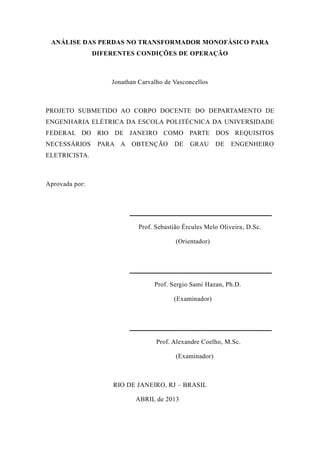 ANÁLISE DAS PERDAS NO TRANSFORMADOR MONOFÁSICO PARA DIFERENTES CONDIÇÕES DE OPERAÇÃO 
Jonathan Carvalho de Vasconcellos 
PROJETO SUBMETIDO AO CORPO DOCENTE DO DEPARTAMENTO DE ENGENHARIA ELÉTRICA DA ESCOLA POLITÉCNICA UNIVERSIDADE FEDERAL DO RIO DE JANEIRO COMO PARTE DOS REQUISITOS NECESSÁRIOS PARA A OBTENÇÃO DE GRAU ENGENHEIRO ELETRICISTA. 
Aprovada por: 
__________________________________________ 
Prof. Sebastião Ércules Melo Oliveira, D.Sc. 
(Orientador) 
__________________________________________ 
Prof. Sergio Sami Hazan, Ph.D. 
(Examinador) 
__________________________________________ 
Prof. Alexandre Coelho, M.Sc. 
(Examinador) 
RIO DE JANEIRO, RJ – BRASIL 
ABRIL de 2013  