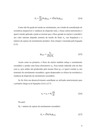 9 
퐸1= 2휋 √2 푓푁1휙푚푎푥=√2휋푓푁1휙푚푎푥 (2.4) 
Como não há queda de tensão no enrolamento, em virtude da consideração resistência desprezível e reatância de dispersão nula, a força contra-eletromotriz é igual à tensão aplicada e pode-se mostrar que o fluxo gerado no núcleo é senoidal e seu valor máximo depende somente da tensão da fonte 푣1, sua frequência e o número de espiras do enrolamento primário. Esta relação é mostrada pela Equação (2.5): 
휙푚푎푥= 푉1√2휋푓푁1 (2.5) 
Assim como no primário, o fluxo do núcleo também enlaça enrolamento secundário e produz uma força eletromotriz 푒2. Essa tensão induzida está em fase com 푒1, pois ambas são produzidas pelo mesmo fluxo 휑, e é igual à tensão 푣2 nos terminais do enrolamento secundário, agora desprezados os efeitos da resistência e reatância de dispersão do enrolamento secundário. 
Se for feito um desenvolvimento semelhante ao utilizado anteriormente para o primário chega-se às Equações (2.6) e 2.7): 
푣2=푒2=푁2 푑휑 푑푡 (2.6) 
Na qual, 
푁2 = número de espiras do enrolamento secundário. 
퐸2=√2휋푓푁2휙푚푎푥 (2.7) 
 