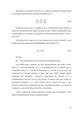 10 
Dividindo-se a Equação (2.4) pela 2.7), chega-se à relação de transformação de tensões do transformador, mostrada na Equação (2.8). 
퐸1 퐸2= 푉1 푉2= 푁1 푁2 (2.8) 
O próximo passo para se entender como o transformador ideal funciona é observar a sua operação com carga. Isso pode ser feito partir da suposição de que a carga ligada nos terminais do secundário transformador da Figura 2.2 não é mais nula. 
A presença dessa carga faz com que apareça uma corrente alternada 푖2 que produz uma força magnetomotriz (FMM) dada pela Equação 2.9). 
픉2=푁2푖2 (2.9) 
Em que, 
픉2 = Força magnetomotriz do enrolamento secundário [A.esp]. 
Essa FMM tende a produzir um fluxo desmagnetizante que reduz o mútuo 휑 e as tensões induzidas 푒1 e 푒2, instantaneamente [2]. A redução causa o desequilíbrio entre 푒1 e a tensão de alimentação 푣1, fazendo com que surja uma componente de corrente primária 푖1 para criar uma FMM contrária àquela produzida pelo secundário e permitir a manutenção da corrente 푖휑 e o restabelecimento do fluxo ao seu valor inicial. A corrente total que circula no enrolamento primário 푖′1 é a soma fasorial entre corrente de carga 푖1, que apresenta ângulo de fase dependente do fator potência da carga, e a corrente de excitação 푖휑, que está em fase com o fluxo concatenado. 
Assim, a análise do circuito magnético formado pelos enrolamentos e pelo núcleo do transformador fornece a seguinte relação: 
 