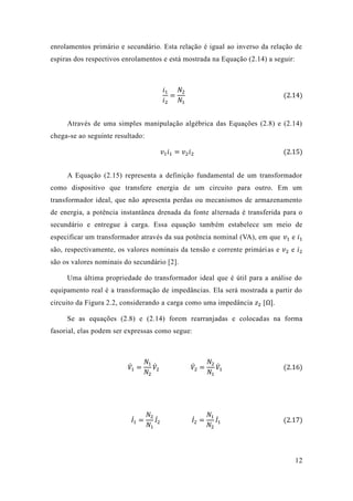 12 
enrolamentos primário e secundário. Esta relação é igual ao inverso da de espiras dos respectivos enrolamentos e está mostrada na Equação (2.14) a seguir: 
푖1 푖2= 푁2 푁1 (2.14) 
Através de uma simples manipulação algébrica das Equações (2.8) e 2.14) chega-se ao seguinte resultado: 푣1푖1=푣2푖2 (2.15) 
A Equação (2.15) representa a definição fundamental de um transformador como dispositivo que transfere energia de um circuito para outro. Em transformador ideal, que não apresenta perdas ou mecanismos de armazenamento de energia, a potência instantânea drenada da fonte alternada é transferida para o secundário e entregue à carga. Essa equação também estabelece um meio de especificar um transformador através da sua potência nominal (VA), em que 푣1 e 푖1 são, respectivamente, os valores nominais da tensão e corrente primárias e 푣2 e 푖2 são os valores nominais do secundário [2]. 
Uma última propriedade do transformador ideal que é útil para a análise equipamento real é a transformação de impedâncias. Ela será mostrada partir do circuito da Figura 2.2, considerando a carga como uma impedância 푧2 [Ω]. 
Se as equações (2.8) e 2.14) forem rearranjadas colocadas na forma fasorial, elas podem ser expressas como segue: 
푉̇1= 푁1 푁2 푉̇ 2 푉̇ 2= 푁2 푁1 푉̇1 (2.16) 
퐼̇1 = 푁2 푁1 퐼̇2 퐼̇2 = 푁1 푁2 퐼̇1 (2.17) 
 
