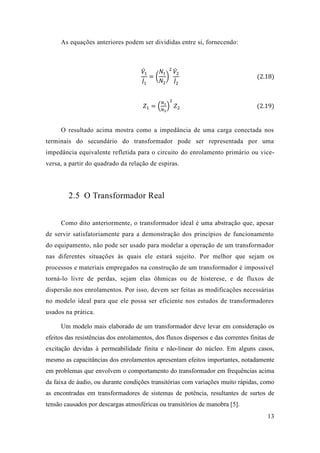13 
As equações anteriores podem ser divididas entre si, fornecendo: 
푉̇1 퐼̇1 =( 푁1 푁2) 2푉̇ 2 퐼̇2 (2.18) 
푍1=( 푁1 푁2) 2 푍2 (2.19) 
O resultado acima mostra como a impedância de uma carga conectada nos terminais do secundário transformador pode ser representada por uma impedância equivalente refletida para o circuito do enrolamento primário ou vice- versa, a partir do quadrado da relação de espiras. 
2.5 O Transformador Real 
Como dito anteriormente, o transformador ideal é uma abstração que, apesar de servir satisfatoriamente para a demonstração dos princípios funcionamento do equipamento, não pode ser usado para modelar a operação de um transformador nas diferentes situações às quais ele estará sujeito. Por melhor que sejam os processos e materiais empregados na construção de um transformador é impossível torná-lo livre de perdas, sejam elas ôhmicas ou histerese, e fluxos dispersão nos enrolamentos. Por isso, devem ser feitas as modificações necessárias no modelo ideal para que ele possa ser eficiente nos estudos de transformadores usados na prática. 
Um modelo mais elaborado de um transformador deve levar em consideração os efeitos das resistências dos enrolamentos, dos fluxos dispersos e das correntes finitas de excitação devidas à permeabilidade finita e não-linear do núcleo. Em alguns casos, mesmo as capacitâncias dos enrolamentos apresentam efeitos importantes, notadamente em problemas que envolvem o comportamento do transformador em frequências acima da faixa de áudio, ou durante condições transitórias com variações muito rápidas, como as encontradas em transformadores de sistemas de potência, resultantes de surtos de tensão causados por descargas atmosféricas ou transitórios de manobra [5].  