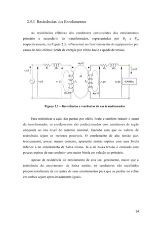 14 
2.5.1 Resistências dos Enrolamentos 
As resistências elétricas dos condutores constituintes dos enrolamentos primário e secundário do transformador, representadas por 푅1 e 푅2, respectivamente, na Figura 2.3, influenciam no funcionamento do equipamento por causa de dois efeitos: perda energia por efeito Joule e queda de tensão. 
Figura 2.3 – Resistências e reatâncias de um transformador 
Para minimizar a ação das perdas por efeito Joule e também reduzir o custo do transformador, os enrolamentos são confeccionados com condutores de seção adequada ao seu nível de corrente nominal, fazendo com que os valores resistência sejam os menores possíveis. O enrolamento de alta tensão que, teoricamente, possui menor corrente, apresenta muitas espiras com uma bitola inferior à do enrolamento de baixa tensão. Já o tensão é enrolado com poucas espiras de um condutor com maior bitola em relação ao primário. 
Apesar da resistência do enrolamento de alta ser, geralmente, maior que a resistência do enrolamento de baixa tensão, os condutores são escolhidos proporcionalmente às correntes de seus enrolamentos para que as perdas no cobre em ambos sejam aproximadamente iguais. 
 