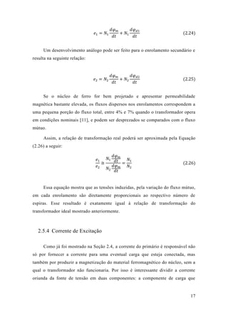 17 
푒1=푁1 푑휑푚 푑푡 +푁1 푑휑푑1 푑푡 (2.24) 
Um desenvolvimento análogo pode ser feito para o enrolamento secundário e resulta na seguinte relação: 
푒2=푁2 푑휑푚 푑푡 +푁2 푑휑푑2 푑푡 (2.25) 
Se o núcleo de ferro for bem projetado e apresentar permeabilidade magnética bastante elevada, os fluxos dispersos nos enrolamentos correspondem a uma pequena porção do fluxo total, entre 4% e 7% quando o transformador opera em condições nominais [11], e podem ser desprezados se comparados com o fluxo mútuo. 
Assim, a relação de transformação real poderá ser aproximada pela Equação (2.26) a seguir: 푒1 푒2≅ 푁1 푑휑푚 푑푡 푁2 푑휑푚 푑푡 = 푁1 푁2 (2.26) 
Essa equação mostra que as tensões induzidas, pela variação do fluxo mútuo, em cada enrolamento são diretamente proporcionais ao respectivo número de espiras. Esse resultado é exatamente igual à relação de transformação do transformador ideal mostrado anteriormente. 
2.5.4 Corrente de Excitação 
Como já foi mostrado na Seção 2.4, a corrente do primário é responsável não só por fornecer a corrente para uma eventual carga que esteja conectada, mas também por produzir a magnetização do material ferromagnético núcleo, sem a qual o transformador não funcionaria. Por isso é interessante dividir a corrente oriunda da fonte de tensão em duas componentes: a componente carga que  