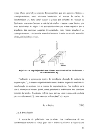 20 
tempo (fluxo variável) no material ferromagnético que gera campos elétricos e, consequentemente, induz correntes indesejadas no interior do núcleo transformador [3]. Para tentar reduzir as perdas por correntes de Foucault os fabricantes costumam laminar o material do núcleo e separar essas lâminas por meio de isolantes. Na Figura 2.6 é possível visualizar que a área disponível para a circulação das correntes parasitas (representadas pelas linhas circulares) e, consequentemente, a resistência no núcleo laminado é maior em relação ao núcleo sólido, diminuindo as perdas. 
Figura 2.6 – Comparação entre as Correntes de Foucault um núcleo sólido e de outro laminado [8] 
Finalmente, a componente reativa da impedância, chamada de reatância de magnetização 푋푚, é responsável pelo estabelecimento do fluxo magnético no núcleo do transformador em conjunto com a corrente de magnetização 퐼̇푚 . Essa reatância varia com a saturação do núcleo, porém, como geralmente é especificada para condições nominais de tensão e frequência, pode-se supor que seu valor permanecerá constante para operação normal [5], como mostrado na Equação (2.24) a seguir: 
푋푚=2휋푓퐿푚 (2.24) 
2.5.6 Polaridade 
A marcação da polaridade nos terminais dos enrolamentos de um transformador monofásico indica quais são os terminais positivos e negativos em  