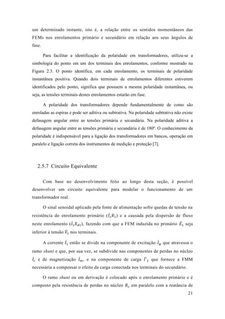21 
um determinado instante, isto é, a relação entre os sentidos momentâneos das FEMs nos enrolamentos primário e secundário em relação aos seus ângulos de fase. 
Para facilitar a identificação da polaridade em transformadores, utiliza-se a simbologia do ponto em um dos terminais dos enrolamentos, conforme mostrado na Figura 2.3. O ponto identifica, em cada enrolamento, os terminais de polaridade instantânea positiva. Quando dois terminais de enrolamentos diferentes estiverem identificados pelo ponto, significa que possuem a mesma polaridade instantânea, ou seja, as tensões terminais destes enrolamentos estarão em fase. 
A polaridade dos transformadores depende fundamentalmente de como são enroladas as espiras e pode ser aditiva ou subtrativa. Na polaridade subtrativa não existe defasagem angular entre as tensões primária e secundária. Na polaridade aditiva a defasagem angular entre as tensões primária e secundária é de 180º. O conhecimento da polaridade é indispensável para a ligação dos transformadores em bancos, operação em paralelo e ligação correta dos instrumentos de medição e proteção [7]. 
2.5.7 Circuito Equivalente 
Com base no desenvolvimento feito ao longo desta seção, é possível desenvolver um circuito equivalente para modelar o funcionamento de transformador real. 
O sinal senoidal aplicado pela fonte de alimentação sofre quedas tensão na resistência do enrolamento primário (퐼̇1 푅1) e a causada pela dispersão de fluxo neste enrolamento (퐼̇1 푋푑1), fazendo com que a FEM induzida no primário 퐸̇1 seja inferior à tensão 푉̇1 nos terminais. 
A corrente 퐼̇1 então se divide na componente de excitação 퐼̇휑 que atravessa o ramo shunt e que, por sua vez, se subdivide nas componentes de perdas no núcleo 퐼̇푐 e de magnetização 퐼̇푚 , na componente carga 퐼̇′ 2 que fornece a FMM necessária a compensar o efeito da carga conectada nos terminais do secundário. 
O ramo shunt ou em derivação é colocado após o enrolamento primário e é composto pela resistência de perdas no núcleo 푅푐 em paralelo com a reatância de  