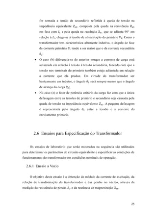 25 
for somada a tensão de secundário refletida à queda de tensão na impedância equivalente 푍푒1, composta pela queda na resistência 푅푒1 em fase com 퐼1 e pela queda na reatância 푋푒1 que se adianta 90° em relação à 퐼1, chega-se à tensão de alimentação do primário 푉1. Como o transformador tem característica altamente indutiva, o ângulo de fase da corrente primária 휃1 tende a ser maior que o da corrente secundária 휃2; 
 O caso (b) diferencia-se do anterior porque a corrente de carga está adiantada em relação à tensão tensão secundária, fazendo com que a tensão nos terminais do primário também esteja adiantada em relação à corrente que ela produz. Em virtude do transformador ser basicamente um indutor, o ângulo 휃1 será sempre menor que o ângulo de avanço da carga 휃2; 
 No caso (c) o fator de potência unitário da carga faz com que a única defasagem entre as tensões de primário e secundário seja causada pela queda de tensão na impedância equivalente 푍푒1. A pequena defasagem é representada pelo ângulo 휃1 entre a tensão e a corrente do enrolamento primário. 
2.6 Ensaios para Especificação do Transformador 
Os ensaios de laboratório que serão mostrados na sequência são utilizados para determinar os parâmetros do circuito equivalente e especificar as condições de funcionamento do transformador em condições nominais de operação. 
2.6.1 Ensaio a Vazio 
O objetivo deste ensaio é a obtenção do módulo da corrente de excitação, relação de transformação do transformador e das perdas no núcleo, através da medição da resistência de perdas 푅푐 e da reatância de magnetização 푋푚.  