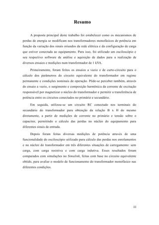 iii 
Resumo 
A proposta principal deste trabalho foi estabelecer como os mecanismos de perdas de energia se modificam nos transformadores monofásicos potência em função da variação dos sinais oriundos rede elétrica e configuração de carga que estiver conectada ao equipamento. Para isso, foi utilizado um osciloscópio e seu respectivo software de análise e aquisição dados para a realização de diversos ensaios e medições num transformador de 1 kVA. 
Primeiramente, foram feitos os ensaios a vazio e de curto-circuito para o cálculo dos parâmetros do circuito equivalente transformador em regime permanente e condições nominais de operação. Pôde-se perceber também, através do ensaio a vazio, o surgimento e composição harmônica da corrente de excitação responsável por magnetizar o núcleo do transformador e permitir a transferência de potência entre os circuitos conectados no primário e secundário. 
Em seguida, utilizou-se um circuito RC conectado nos terminais do secundário do transformador para obtenção da relação B x H do mesmo diretamente, a partir de medições corrente no primário e tensão sobre o capacitor, permitindo o cálculo das perdas no núcleo do equipamento para diferentes sinais de entrada. 
Depois foram feitas diversas medições de potência através uma funcionalidade do osciloscópio utilizado para cálculo das perdas nos enrolamentos e no núcleo do transformador em três diferentes situações de carregamento: sem carga, com carga resistiva e indutiva. Esses resultados foram comparados com simulações no Simulink, feitas com base no circuito equivalente obtido, para avaliar o modelo de funcionamento do transformador monofásico nas diferentes condições. 
 